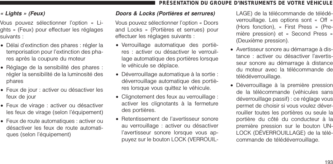 « Lights » (Feux)Vous pouvez sélectionner l’option « Li-ghts » (Feux) pour effectuer les réglagessuivants :•Délai d’extinction des phares : régler latemporisation pour l’extinction des pha-res après la coupure du moteur•Réglage de la sensibilité des phares :régler la sensibilité de la luminosité desphares•Feux de jour : activer ou désactiver lesfeux de jour•Feux de virage : activer ou désactiverles feux de virage (selon l’équipement)•Feux de route automatiques : activer oudésactiver les feux de route automati-ques (selon l’équipement)Doors &amp; Locks (Portières et serrures)Vous pouvez sélectionner l’option « Doorsand Locks » (Portières et serrues) poureffectuer les réglages suivants :•Verrouillage automatique des portiè-res : activer ou désactiver le verrouil-lage automatique des portières lorsquele véhicule se déplace.•Déverrouillage automatique à la sortie :déverrouillage automatique des portiè-res lorsque vous quittez le véhicule.•Clignotement des feux au verrouillage :activer les clignotants à la fermeturedes portières.•Retentissement de l’avertisseur sonoreau verrouillage : activer ou désactiverl’avertisseur sonore lorsque vous ap-puyez sur le bouton LOCK (VERROUIL-LAGE) de la télécommande de télédé-verrouillage. Les options sont « Off »(Hors fonction), « First Press » (Pre-mière pression) et « Second Press »(Deuxième pression).•Avertisseur sonore au démarrage à dis-tance : activer ou désactiver l’avertis-seur sonore au démarrage à distancedu moteur avec la télécommande detélédéverrouillage.•Déverrouillage à la première pressionde la télécommande (véhicules sansdéverrouillage passif) : ce réglage vouspermet de choisir si vous voulez déver-rouiller toutes les portières ou seule laportière du côté du conducteur à lapremière pression sur le bouton UN-LOCK (DÉVERROUILLAGE) de la télé-commande de télédéverrouillage.PRÉSENTATION DU GROUPE D’INSTRUMENTS DE VOTRE VÉHICULE193