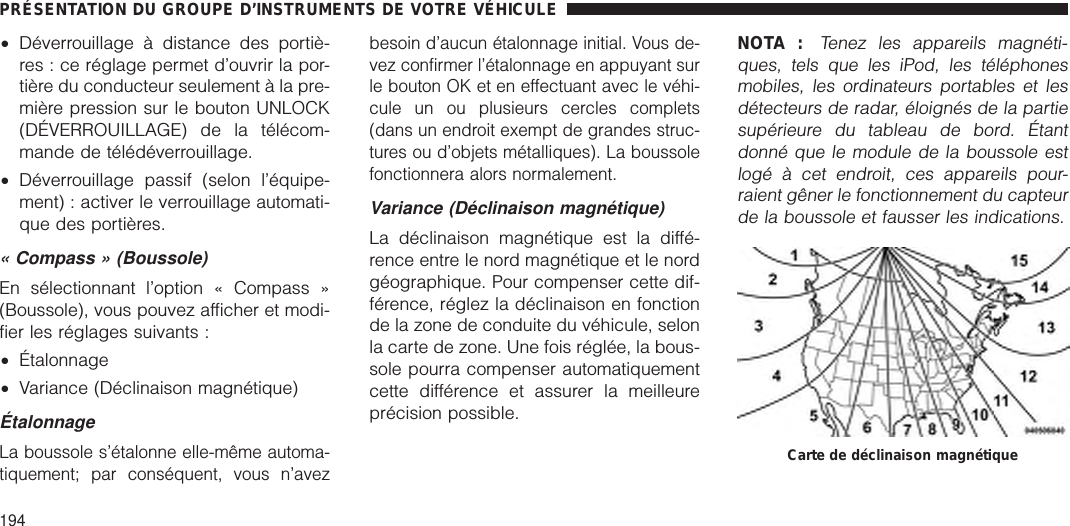 •Déverrouillage à distance des portiè-res : ce réglage permet d’ouvrir la por-tière du conducteur seulement à la pre-mière pression sur le bouton UNLOCK(DÉVERROUILLAGE) de la télécom-mande de télédéverrouillage.•Déverrouillage passif (selon l’équipe-ment) : activer le verrouillage automati-que des portières.« Compass » (Boussole)En sélectionnant l’option « Compass »(Boussole), vous pouvez afficher et modi-fier les réglages suivants :•Étalonnage•Variance (Déclinaison magnétique)ÉtalonnageLa boussole s’étalonne elle-même automa-tiquement; par conséquent, vous n’avezbesoin d’aucun étalonnage initial. Vous de-vez confirmer l’étalonnage en appuyant surle bouton OK et en effectuant avec le véhi-cule un ou plusieurs cercles complets(dans un endroit exempt de grandes struc-tures ou d’objets métalliques). La boussolefonctionnera alors normalement.Variance (Déclinaison magnétique)La déclinaison magnétique est la diffé-rence entre le nord magnétique et le nordgéographique. Pour compenser cette dif-férence, réglez la déclinaison en fonctionde la zone de conduite du véhicule, selonla carte de zone. Une fois réglée, la bous-sole pourra compenser automatiquementcette différence et assurer la meilleureprécision possible.NOTA :Tenez les appareils magnéti-ques, tels que les iPod, les téléphonesmobiles, les ordinateurs portables et lesdétecteurs de radar, éloignés de la partiesupérieure du tableau de bord. Étantdonné que le module de la boussole estlogé à cet endroit, ces appareils pour-raient gêner le fonctionnement du capteurde la boussole et fausser les indications.Carte de déclinaison magnétiquePRÉSENTATION DU GROUPE D’INSTRUMENTS DE VOTRE VÉHICULE194