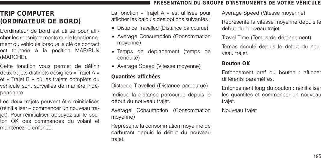 TRIP COMPUTER(ORDINATEUR DE BORD)L’ordinateur de bord est utilisé pour affi-cher les renseignements sur le fonctionne-ment du véhicule lorsque la clé de contactest tournée à la position MAR/RUN(MARCHE).Cette fonction vous permet de définirdeux trajets distincts désignés « Trajet A »et « TrajetB»oùlestrajets complets duvéhicule sont surveillés de manière indé-pendante.Les deux trajets peuvent être réinitialisés(réinitialiser – commencer un nouveau tra-jet). Pour réinitialiser, appuyez sur le bou-ton OK des commandes du volant etmaintenez-le enfoncé.La fonction « Trajet A » est utilisée pourafficher les calculs des options suivantes :•Distance Travelled (Distance parcourue)•Average Consumption (Consommationmoyenne)•Temps de déplacement (temps deconduite)•Average Speed (Vitesse moyenne)Quantités affichéesDistance Travelled (Distance parcourue)Indique la distance parcourue depuis ledébut du nouveau trajet.Average Consumption (Consommationmoyenne)Représente la consommation moyenne decarburant depuis le début du nouveautrajet.Average Speed (Vitesse moyenne)Représente la vitesse moyenne depuis ledébut du nouveau trajet.Travel Time (Temps de déplacement)Temps écoulé depuis le début du nou-veau trajet.Bouton OKEnfoncement bref du bouton : afficherdifférents paramètres.Enfoncement long du bouton : réinitialiserles quantités et commencer un nouveautrajet.Nouveau trajetPRÉSENTATION DU GROUPE D’INSTRUMENTS DE VOTRE VÉHICULE195