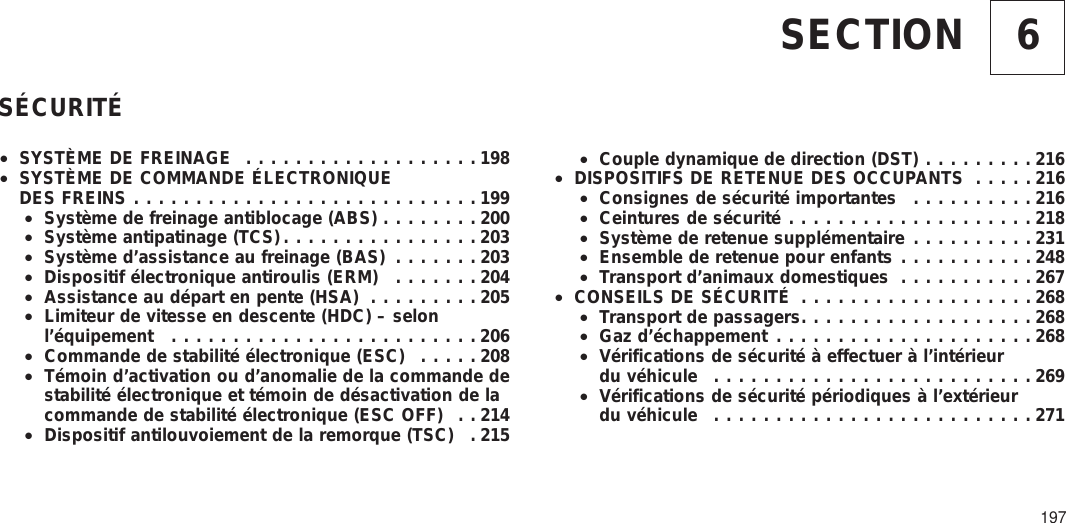 6SECTIONSÉCURITÉ•SYSTÈME DE FREINAGE ...................198•SYSTÈME DE COMMANDE ÉLECTRONIQUEDES FREINS ............................199•Système de freinage antiblocage (ABS) ........200•Système antipatinage (TCS)................203•Système d’assistance au freinage (BAS) .......203•Dispositif électronique antiroulis (ERM) .......204•Assistance au départ en pente (HSA) .........205•Limiteur de vitesse en descente (HDC) – selonl’équipement .........................206•Commande de stabilité électronique (ESC) .....208•Témoin d’activation ou d’anomalie de la commande destabilité électronique et témoin de désactivation de lacommande de stabilité électronique (ESC OFF) . . 214•Dispositif antilouvoiement de la remorque (TSC) . 215•Couple dynamique de direction (DST) .........216•DISPOSITIFS DE RETENUE DES OCCUPANTS .....216•Consignes de sécurité importantes ..........216•Ceintures de sécurité ....................218•Système de retenue supplémentaire ..........231•Ensemble de retenue pour enfants ...........248•Transport d’animaux domestiques ...........267•CONSEILS DE SÉCURITÉ ...................268•Transport de passagers...................268•Gaz d’échappement .....................268•Vérifications de sécurité à effectuer à l’intérieurdu véhicule ..........................269•Vérifications de sécurité périodiques à l’extérieurdu véhicule ..........................271197