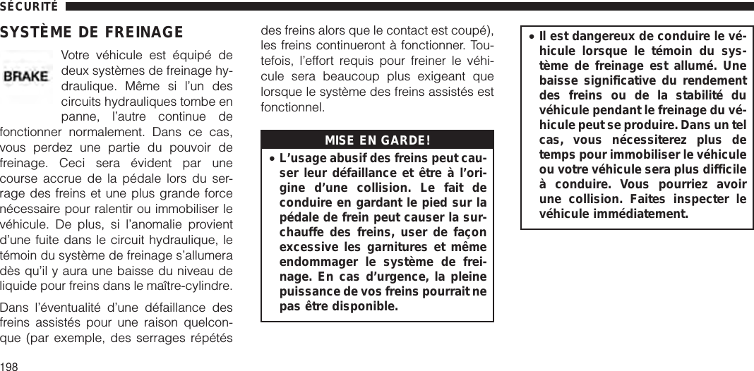 SYSTÈME DE FREINAGEVotre véhicule est équipé dedeux systèmes de freinage hy-draulique. Même si l’un descircuits hydrauliques tombe enpanne, l’autre continue defonctionner normalement. Dans ce cas,vous perdez une partie du pouvoir defreinage. Ceci sera évident par unecourse accrue de la pédale lors du ser-rage des freins et une plus grande forcenécessaire pour ralentir ou immobiliser levéhicule. De plus, si l’anomalie provientd’une fuite dans le circuit hydraulique, letémoin du système de freinage s’allumeradès qu’il y aura une baisse du niveau deliquide pour freins dans le maître-cylindre.Dans l’éventualité d’une défaillance desfreins assistés pour une raison quelcon-que (par exemple, des serrages répétésdes freins alors que le contact est coupé),les freins continueront à fonctionner. Tou-tefois, l’effort requis pour freiner le véhi-cule sera beaucoup plus exigeant quelorsque le système des freins assistés estfonctionnel.MISE EN GARDE!•L’usage abusif des freins peut cau-ser leur défaillance et être à l’ori-gine d’une collision. Le fait deconduire en gardant le pied sur lapédale de frein peut causer la sur-chauffe des freins, user de façonexcessive les garnitures et mêmeendommager le système de frei-nage. En cas d’urgence, la pleinepuissance de vos freins pourrait nepas être disponible.•Il est dangereux de conduire le vé-hicule lorsque le témoin du sys-tème de freinage est allumé. Unebaisse significative du rendementdes freins ou de la stabilité duvéhicule pendant le freinage du vé-hicule peut se produire. Dans un telcas, vous nécessiterez plus detemps pour immobiliser le véhiculeou votre véhicule sera plus difficileà conduire. Vous pourriez avoirune collision. Faites inspecter levéhicule immédiatement.SÉCURITÉ198