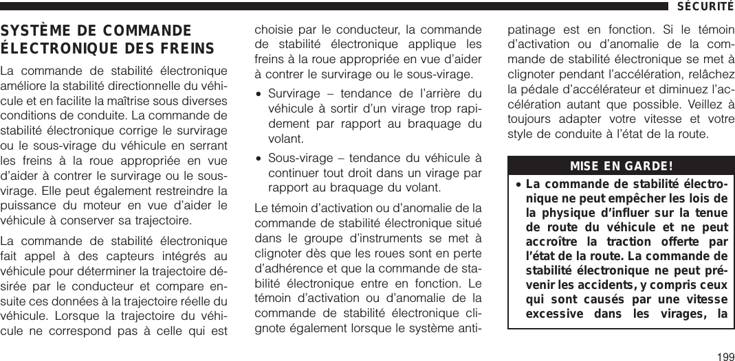 SYSTÈME DE COMMANDEÉLECTRONIQUE DES FREINSLa commande de stabilité électroniqueaméliore la stabilité directionnelle du véhi-cule et en facilite la maîtrise sous diversesconditions de conduite. La commande destabilité électronique corrige le survirageou le sous-virage du véhicule en serrantles freins à la roue appropriée en vued’aider à contrer le survirage ou le sous-virage. Elle peut également restreindre lapuissance du moteur en vue d’aider levéhicule à conserver sa trajectoire.La commande de stabilité électroniquefait appel à des capteurs intégrés auvéhicule pour déterminer la trajectoire dé-sirée par le conducteur et compare en-suite ces données à la trajectoire réelle duvéhicule. Lorsque la trajectoire du véhi-cule ne correspond pas à celle qui estchoisie par le conducteur, la commandede stabilité électronique applique lesfreins à la roue appropriée en vue d’aiderà contrer le survirage ou le sous-virage.•Survirage – tendance de l’arrière duvéhicule à sortir d’un virage trop rapi-dement par rapport au braquage duvolant.•Sous-virage – tendance du véhicule àcontinuer tout droit dans un virage parrapport au braquage du volant.Le témoin d’activation ou d’anomalie de lacommande de stabilité électronique situédans le groupe d’instruments se met àclignoter dès que les roues sont en perted’adhérence et que la commande de sta-bilité électronique entre en fonction. Letémoin d’activation ou d’anomalie de lacommande de stabilité électronique cli-gnote également lorsque le système anti-patinage est en fonction. Si le témoind’activation ou d’anomalie de la com-mande de stabilité électronique se met àclignoter pendant l’accélération, relâchezla pédale d’accélérateur et diminuez l’ac-célération autant que possible. Veillez àtoujours adapter votre vitesse et votrestyle de conduite à l’état de la route.MISE EN GARDE!•La commande de stabilité électro-nique ne peut empêcher les lois dela physique d’influer sur la tenuede route du véhicule et ne peutaccroître la traction offerte parl’état de la route. La commande destabilité électronique ne peut pré-venir les accidents, y compris ceuxqui sont causés par une vitesseexcessive dans les virages, laSÉCURITÉ199