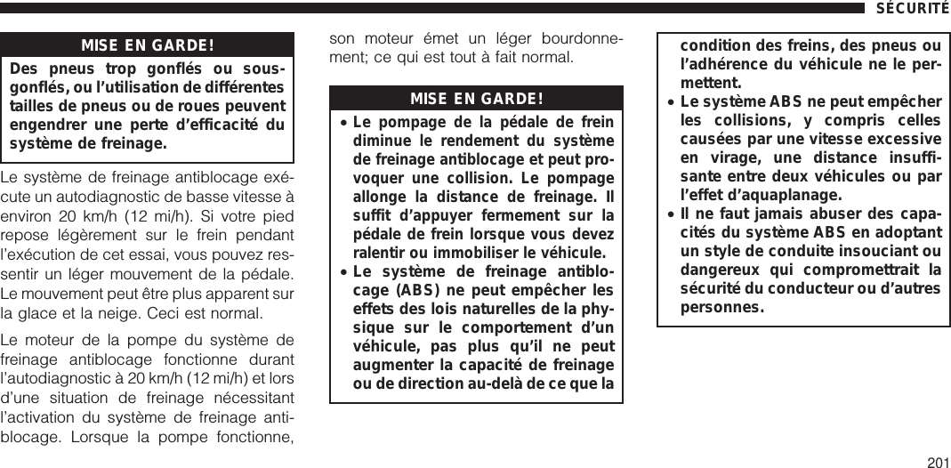 MISE EN GARDE!Des pneus trop gonflés ou sous-gonflés, ou l’utilisation de différentestailles de pneus ou de roues peuventengendrer une perte d’efficacité dusystème de freinage.Le système de freinage antiblocage exé-cute un autodiagnostic de basse vitesse àenviron 20 km/h (12 mi/h). Si votre piedrepose légèrement sur le frein pendantl’exécution de cet essai, vous pouvez res-sentir un léger mouvement de la pédale.Le mouvement peut être plus apparent surla glace et la neige. Ceci est normal.Le moteur de la pompe du système defreinage antiblocage fonctionne durantl’autodiagnostic à 20 km/h (12 mi/h) et lorsd’une situation de freinage nécessitantl’activation du système de freinage anti-blocage. Lorsque la pompe fonctionne,son moteur émet un léger bourdonne-ment; ce qui est tout à fait normal.MISE EN GARDE!•Le pompage de la pédale de freindiminue le rendement du systèmede freinage antiblocage et peut pro-voquer une collision. Le pompageallonge la distance de freinage. Ilsuffit d’appuyer fermement sur lapédale de frein lorsque vous devezralentir ou immobiliser le véhicule.•Le système de freinage antiblo-cage (ABS) ne peut empêcher leseffets des lois naturelles de la phy-sique sur le comportement d’unvéhicule, pas plus qu’il ne peutaugmenter la capacité de freinageou de direction au-delà de ce que lacondition des freins, des pneus oul’adhérence du véhicule ne le per-mettent.•Le système ABS ne peut empêcherles collisions, y compris cellescausées par une vitesse excessiveen virage, une distance insuffi-sante entre deux véhicules ou parl’effet d’aquaplanage.•Il ne faut jamais abuser des capa-cités du système ABS en adoptantun style de conduite insouciant oudangereux qui compromettrait lasécurité du conducteur ou d’autrespersonnes.SÉCURITÉ201