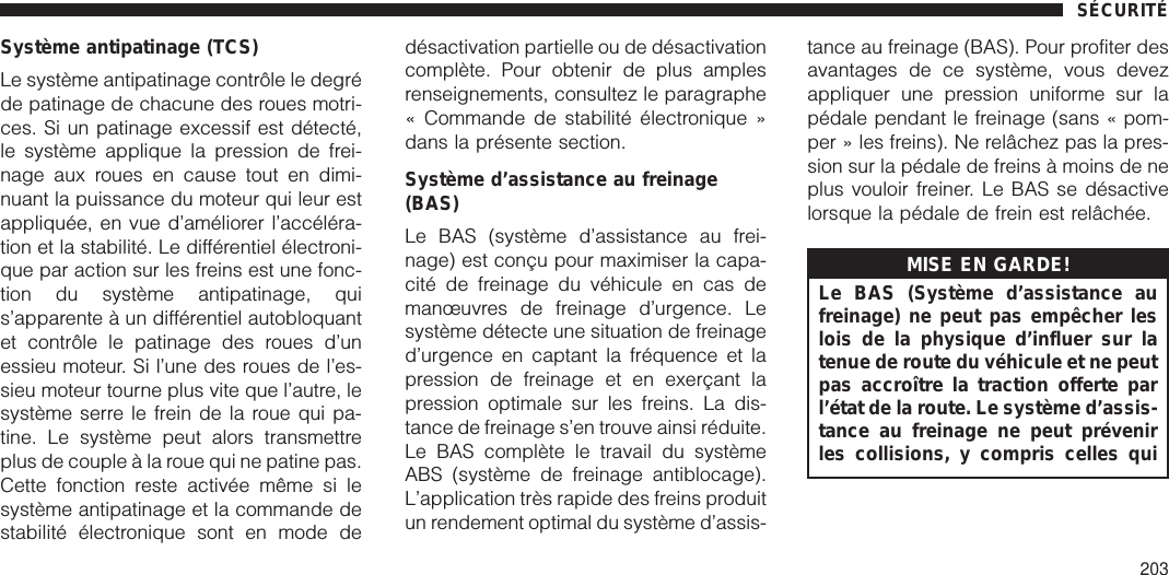 Système antipatinage (TCS)Le système antipatinage contrôle le degréde patinage de chacune des roues motri-ces. Si un patinage excessif est détecté,le système applique la pression de frei-nage aux roues en cause tout en dimi-nuant la puissance du moteur qui leur estappliquée, en vue d’améliorer l’accéléra-tion et la stabilité. Le différentiel électroni-que par action sur les freins est une fonc-tion du système antipatinage, quis’apparente à un différentiel autobloquantet contrôle le patinage des roues d’unessieu moteur. Si l’une des roues de l’es-sieu moteur tourne plus vite que l’autre, lesystème serre le frein de la roue qui pa-tine. Le système peut alors transmettreplus de couple à la roue qui ne patine pas.Cette fonction reste activée même si lesystème antipatinage et la commande destabilité électronique sont en mode dedésactivation partielle ou de désactivationcomplète. Pour obtenir de plus amplesrenseignements, consultez le paragraphe« Commande de stabilité électronique »dans la présente section.Système d’assistance au freinage(BAS)Le BAS (système d’assistance au frei-nage) est conçu pour maximiser la capa-cité de freinage du véhicule en cas demanœuvres de freinage d’urgence. Lesystème détecte une situation de freinaged’urgence en captant la fréquence et lapression de freinage et en exerçant lapression optimale sur les freins. La dis-tance de freinage s’en trouve ainsi réduite.Le BAS complète le travail du systèmeABS (système de freinage antiblocage).L’application très rapide des freins produitun rendement optimal du système d’assis-tance au freinage (BAS). Pour profiter desavantages de ce système, vous devezappliquer une pression uniforme sur lapédale pendant le freinage (sans « pom-per » les freins). Ne relâchez pas la pres-sion sur la pédale de freins à moins de neplus vouloir freiner. Le BAS se désactivelorsque la pédale de frein est relâchée.MISE EN GARDE!Le BAS (Système d’assistance aufreinage) ne peut pas empêcher leslois de la physique d’influer sur latenue de route du véhicule et ne peutpas accroître la traction offerte parl’état de la route. Le système d’assis-tance au freinage ne peut prévenirles collisions, y compris celles quiSÉCURITÉ203