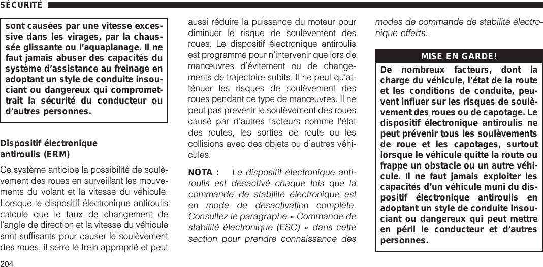 sont causées par une vitesse exces-sive dans les virages, par la chaus-sée glissante ou l’aquaplanage. Il nefaut jamais abuser des capacités dusystème d’assistance au freinage enadoptant un style de conduite insou-ciant ou dangereux qui compromet-trait la sécurité du conducteur oud’autres personnes.Dispositif électroniqueantiroulis (ERM)Ce système anticipe la possibilité de soulè-vement des roues en surveillant les mouve-ments du volant et la vitesse du véhicule.Lorsque le dispositif électronique antirouliscalcule que le taux de changement del’angle de direction et la vitesse du véhiculesont suffisants pour causer le soulèvementdes roues, il serre le frein approprié et peutaussi réduire la puissance du moteur pourdiminuer le risque de soulèvement desroues. Le dispositif électronique antiroulisest programmé pour n’intervenir que lors demanœuvres d’évitement ou de change-ments de trajectoire subits. Il ne peut qu’at-ténuer les risques de soulèvement desroues pendant ce type de manœuvres. Il nepeut pas prévenir le soulèvement des rouescausé par d’autres facteurs comme l’étatdes routes, les sorties de route ou lescollisions avec des objets ou d’autres véhi-cules.NOTA :Le dispositif électronique anti-roulis est désactivé chaque fois que lacommande de stabilité électronique esten mode de désactivation complète.Consultez le paragraphe « Commande destabilité électronique (ESC) » dans cettesection pour prendre connaissance desmodes de commande de stabilité électro-nique offerts.MISE EN GARDE!De nombreux facteurs, dont lacharge du véhicule, l’état de la routeet les conditions de conduite, peu-vent influer sur les risques de soulè-vement des roues ou de capotage. Ledispositif électronique antiroulis nepeut prévenir tous les soulèvementsde roue et les capotages, surtoutlorsque le véhicule quitte la route oufrappe un obstacle ou un autre véhi-cule. Il ne faut jamais exploiter lescapacités d’un véhicule muni du dis-positif électronique antiroulis enadoptant un style de conduite insou-ciant ou dangereux qui peut mettreen péril le conducteur et d’autrespersonnes.SÉCURITÉ204