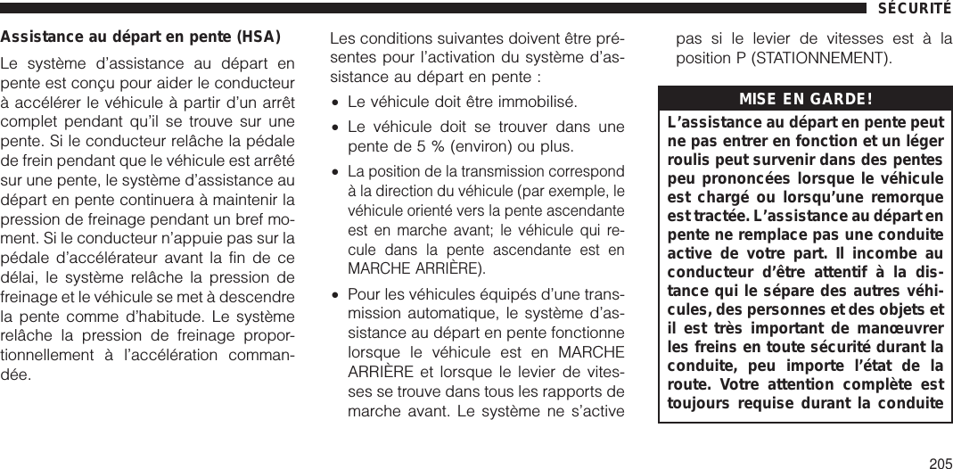 Assistance au départ en pente (HSA)Le système d’assistance au départ enpente est conçu pour aider le conducteurà accélérer le véhicule à partir d’un arrêtcomplet pendant qu’il se trouve sur unepente. Si le conducteur relâche la pédalede frein pendant que le véhicule est arrêtésur une pente, le système d’assistance audépart en pente continuera à maintenir lapression de freinage pendant un bref mo-ment. Si le conducteur n’appuie pas sur lapédale d’accélérateur avant la fin de cedélai, le système relâche la pression defreinage et le véhicule se met à descendrela pente comme d’habitude. Le systèmerelâche la pression de freinage propor-tionnellement à l’accélération comman-dée.Les conditions suivantes doivent être pré-sentes pour l’activation du système d’as-sistance au départ en pente :•Le véhicule doit être immobilisé.•Le véhicule doit se trouver dans unepente de 5 % (environ) ou plus.•La position de la transmission correspondà la direction du véhicule (par exemple, levéhicule orienté vers la pente ascendanteest en marche avant; le véhicule qui re-cule dans la pente ascendante est enMARCHE ARRIÈRE).•Pour les véhicules équipés d’une trans-mission automatique, le système d’as-sistance au départ en pente fonctionnelorsque le véhicule est en MARCHEARRIÈRE et lorsque le levier de vites-ses se trouve dans tous les rapports demarche avant. Le système ne s’activepas si le levier de vitesses est à laposition P (STATIONNEMENT).MISE EN GARDE!L’assistance au départ en pente peutne pas entrer en fonction et un légerroulis peut survenir dans des pentespeu prononcées lorsque le véhiculeest chargé ou lorsqu’une remorqueest tractée. L’assistance au départ enpente ne remplace pas une conduiteactive de votre part. Il incombe auconducteur d’être attentif à la dis-tance qui le sépare des autres véhi-cules, des personnes et des objets etil est très important de manœuvrerles freins en toute sécurité durant laconduite, peu importe l’état de laroute. Votre attention complète esttoujours requise durant la conduiteSÉCURITÉ205