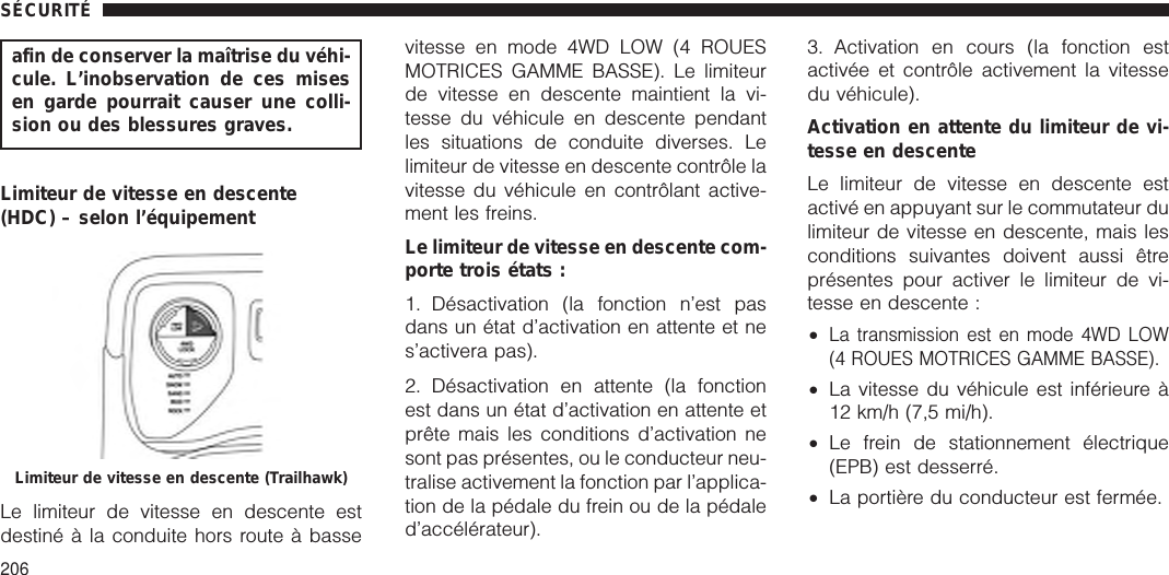 afin de conserver la maîtrise du véhi-cule. L’inobservation de ces misesen garde pourrait causer une colli-sion ou des blessures graves.Limiteur de vitesse en descente(HDC) – selon l’équipementLe limiteur de vitesse en descente estdestiné à la conduite hors route à bassevitesse en mode 4WD LOW (4 ROUESMOTRICES GAMME BASSE). Le limiteurde vitesse en descente maintient la vi-tesse du véhicule en descente pendantles situations de conduite diverses. Lelimiteur de vitesse en descente contrôle lavitesse du véhicule en contrôlant active-ment les freins.Le limiteur de vitesse en descente com-porte trois états :1. Désactivation (la fonction n’est pasdans un état d’activation en attente et nes’activera pas).2. Désactivation en attente (la fonctionest dans un état d’activation en attente etprête mais les conditions d’activation nesont pas présentes, ou le conducteur neu-tralise activement la fonction par l’applica-tion de la pédale du frein ou de la pédaled’accélérateur).3. Activation en cours (la fonction estactivée et contrôle activement la vitessedu véhicule).Activation en attente du limiteur de vi-tesse en descenteLe limiteur de vitesse en descente estactivé en appuyant sur le commutateur dulimiteur de vitesse en descente, mais lesconditions suivantes doivent aussi êtreprésentes pour activer le limiteur de vi-tesse en descente :•La transmission est en mode 4WD LOW(4 ROUES MOTRICES GAMME BASSE).•La vitesse du véhicule est inférieure à12 km/h (7,5 mi/h).•Le frein de stationnement électrique(EPB) est desserré.•La portière du conducteur est fermée.Limiteur de vitesse en descente (Trailhawk)SÉCURITÉ206