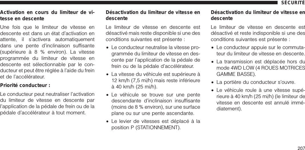 Activation en cours du limiteur de vi-tesse en descenteUne fois que le limiteur de vitesse endescente est dans un état d’activation enattente, il s’activera automatiquementdans une pente d’inclinaison suffisante(supérieureà8%environ). La vitesseprogrammée du limiteur de vitesse endescente est sélectionnable par le con-ducteur et peut être réglée à l’aide du freinet de l’accélérateur.Priorité conducteur :Le conducteur peut neutraliser l’activationdu limiteur de vitesse en descente parl’application de la pédale de frein ou de lapédale d’accélérateur à tout moment.Désactivation du limiteur de vitesse endescenteLe limiteur de vitesse en descente estdésactivé mais reste disponible si une desconditions suivantes est présente :•Le conducteur neutralise la vitesse pro-grammée du limiteur de vitesse en des-cente par l’application de la pédale defrein ou de la pédale d’accélérateur.•La vitesse du véhicule est supérieure à12 km/h (7,5 mi/h) mais reste inférieureà 40 km/h (25 mi/h).•Le véhicule se trouve sur une pentedescendante d’inclinaison insuffisante(moins de 8 % environ), sur une surfaceplane ou sur une pente ascendante.•Le levier de vitesses est déplacé à laposition P (STATIONNEMENT).Désactivation du limiteur de vitesse endescenteLe limiteur de vitesse en descente estdésactivé et reste indisponible si une desconditions suivantes est présente :•Le conducteur appuie sur le commuta-teur du limiteur de vitesse en descente.•La transmission est déplacée hors dumode 4WD LOW (4 ROUES MOTRICESGAMME BASSE).•La portière du conducteur s’ouvre.•Le véhicule roule à une vitesse supé-rieure à 40 km/h (25 mi/h) (le limiteur devitesse en descente est annulé immé-diatement).SÉCURITÉ207