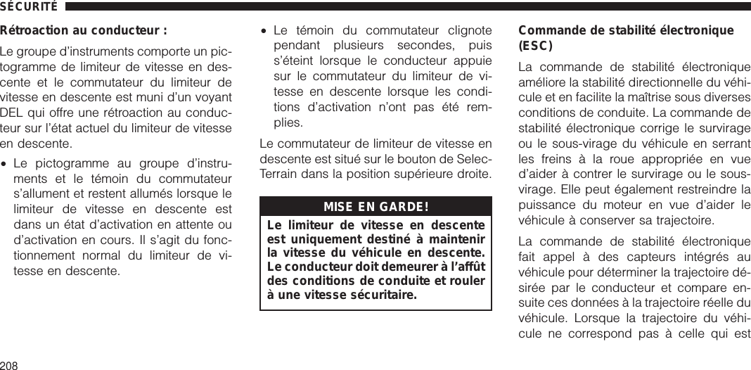 Rétroaction au conducteur :Le groupe d’instruments comporte un pic-togramme de limiteur de vitesse en des-cente et le commutateur du limiteur devitesse en descente est muni d’un voyantDEL qui offre une rétroaction au conduc-teur sur l’état actuel du limiteur de vitesseen descente.•Le pictogramme au groupe d’instru-ments et le témoin du commutateurs’allument et restent allumés lorsque lelimiteur de vitesse en descente estdans un état d’activation en attente oud’activation en cours. Il s’agit du fonc-tionnement normal du limiteur de vi-tesse en descente.•Le témoin du commutateur clignotependant plusieurs secondes, puiss’éteint lorsque le conducteur appuiesur le commutateur du limiteur de vi-tesse en descente lorsque les condi-tions d’activation n’ont pas été rem-plies.Le commutateur de limiteur de vitesse endescente est situé sur le bouton de Selec-Terrain dans la position supérieure droite.MISE EN GARDE!Le limiteur de vitesse en descenteest uniquement destiné à maintenirla vitesse du véhicule en descente.Le conducteur doit demeurer à l’affûtdes conditions de conduite et roulerà une vitesse sécuritaire.Commande de stabilité électronique(ESC)La commande de stabilité électroniqueaméliore la stabilité directionnelle du véhi-cule et en facilite la maîtrise sous diversesconditions de conduite. La commande destabilité électronique corrige le survirageou le sous-virage du véhicule en serrantles freins à la roue appropriée en vued’aider à contrer le survirage ou le sous-virage. Elle peut également restreindre lapuissance du moteur en vue d’aider levéhicule à conserver sa trajectoire.La commande de stabilité électroniquefait appel à des capteurs intégrés auvéhicule pour déterminer la trajectoire dé-sirée par le conducteur et compare en-suite ces données à la trajectoire réelle duvéhicule. Lorsque la trajectoire du véhi-cule ne correspond pas à celle qui estSÉCURITÉ208