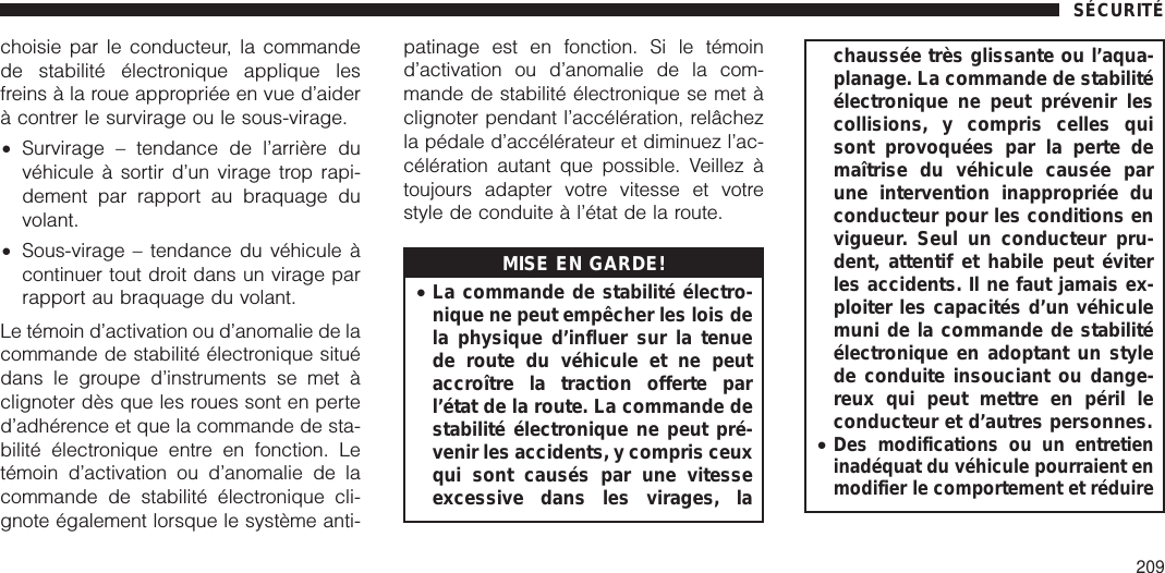 choisie par le conducteur, la commandede stabilité électronique applique lesfreins à la roue appropriée en vue d’aiderà contrer le survirage ou le sous-virage.•Survirage – tendance de l’arrière duvéhicule à sortir d’un virage trop rapi-dement par rapport au braquage duvolant.•Sous-virage – tendance du véhicule àcontinuer tout droit dans un virage parrapport au braquage du volant.Le témoin d’activation ou d’anomalie de lacommande de stabilité électronique situédans le groupe d’instruments se met àclignoter dès que les roues sont en perted’adhérence et que la commande de sta-bilité électronique entre en fonction. Letémoin d’activation ou d’anomalie de lacommande de stabilité électronique cli-gnote également lorsque le système anti-patinage est en fonction. Si le témoind’activation ou d’anomalie de la com-mande de stabilité électronique se met àclignoter pendant l’accélération, relâchezla pédale d’accélérateur et diminuez l’ac-célération autant que possible. Veillez àtoujours adapter votre vitesse et votrestyle de conduite à l’état de la route.MISE EN GARDE!•La commande de stabilité électro-nique ne peut empêcher les lois dela physique d’influer sur la tenuede route du véhicule et ne peutaccroître la traction offerte parl’état de la route. La commande destabilité électronique ne peut pré-venir les accidents, y compris ceuxqui sont causés par une vitesseexcessive dans les virages, lachaussée très glissante ou l’aqua-planage. La commande de stabilitéélectronique ne peut prévenir lescollisions, y compris celles quisont provoquées par la perte demaîtrise du véhicule causée parune intervention inappropriée duconducteur pour les conditions envigueur. Seul un conducteur pru-dent, attentif et habile peut éviterles accidents. Il ne faut jamais ex-ploiter les capacités d’un véhiculemuni de la commande de stabilitéélectronique en adoptant un stylede conduite insouciant ou dange-reux qui peut mettre en péril leconducteur et d’autres personnes.•Des modifications ou un entretieninadéquat du véhicule pourraient enmodifier le comportement et réduireSÉCURITÉ209