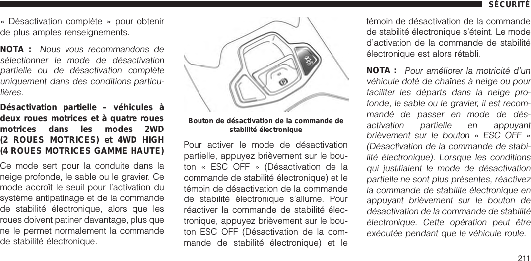 « Désactivation complète » pour obtenirde plus amples renseignements.NOTA :Nous vous recommandons desélectionner le mode de désactivationpartielle ou de désactivation complèteuniquement dans des conditions particu-lières.Désactivation partielle – véhicules àdeux roues motrices et à quatre rouesmotrices dans les modes 2WD(2 ROUES MOTRICES) et 4WD HIGH(4 ROUES MOTRICES GAMME HAUTE)Ce mode sert pour la conduite dans laneige profonde, le sable ou le gravier. Cemode accroît le seuil pour l’activation dusystème antipatinage et de la commandede stabilité électronique, alors que lesroues doivent patiner davantage, plus quene le permet normalement la commandede stabilité électronique.Pour activer le mode de désactivationpartielle, appuyez brièvement sur le bou-ton « ESC OFF » (Désactivation de lacommande de stabilité électronique) et letémoin de désactivation de la commandede stabilité électronique s’allume. Pourréactiver la commande de stabilité élec-tronique, appuyez brièvement sur le bou-ton ESC OFF (Désactivation de la com-mande de stabilité électronique) et letémoin de désactivation de la commandede stabilité électronique s’éteint. Le moded’activation de la commande de stabilitéélectronique est alors rétabli.NOTA :Pour améliorer la motricité d’unvéhicule doté de chaînes à neige ou pourfaciliter les départs dans la neige pro-fonde, le sable ou le gravier, il est recom-mandé de passer en mode de dés-activation partielle en appuyantbrièvement sur le bouton « ESC OFF »(Désactivation de la commande de stabi-lité électronique). Lorsque les conditionsqui justifiaient le mode de désactivationpartielle ne sont plus présentes, réactivezla commande de stabilité électronique enappuyant brièvement sur le bouton dedésactivation de la commande de stabilitéélectronique. Cette opération peut êtreexécutée pendant que le véhicule roule.Bouton de désactivation de la commande destabilité électroniqueSÉCURITÉ211