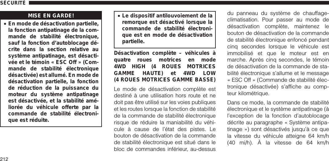 MISE EN GARDE!•En mode de désactivation partielle,la fonction antipatinage de la com-mande de stabilité électronique,sauf la fonction d’autoblocage dé-crite dans la section relative ausystème antipatinage, est désacti-vée et le témoin « ESC Off » (Com-mande de stabilité électroniquedésactivée) est allumé. En mode dedésactivation partielle, la fonctionde réduction de la puissance dumoteur du système antipatinageest désactivée, et la stabilité amé-liorée du véhicule offerte par lacommande de stabilité électroni-que est réduite.•Le dispositif antilouvoiement de laremorque est désactivé lorsque lacommande de stabilité électroni-que est en mode de désactivationpartielle.Désactivation complète – véhicules àquatre roues motrices en mode4WD HIGH (4 ROUES MOTRICESGAMME HAUTE) et 4WD LOW(4 ROUES MOTRICES GAMME BASSE)Le mode de désactivation complète estdestiné à une utilisation hors route et nedoit pas être utilisé sur les voies publiqueset les routes lorsque la fonction de stabilitéde la commande de stabilité électroniquerisque de réduire la maniabilité du véhi-cule à cause de l’état des pistes. Lebouton de désactivation de la commandede stabilité électronique est situé dans lebloc de commandes inférieur, au-dessusdu panneau du système de chauffage-climatisation. Pour passer au mode dedésactivation complète, maintenez lebouton de désactivation de la commandede stabilité électronique enfoncé pendantcinq secondes lorsque le véhicule estimmobilisé et que le moteur est enmarche. Après cinq secondes, le témoinde désactivation de la commande de sta-bilité électronique s’allume et le message« ESC Off » (Commande de stabilité élec-tronique désactivée) s’affiche au comp-teur kilométrique.Dans ce mode, la commande de stabilitéélectronique et le système antipatinage (àl’exception de la fonction d’autoblocagedécrite au paragraphe « Système antipa-tinage ») sont désactivés jusqu’à ce quela vitesse du véhicule atteigne 64 km/h(40 mi/h). À la vitesse de 64 km/hSÉCURITÉ212