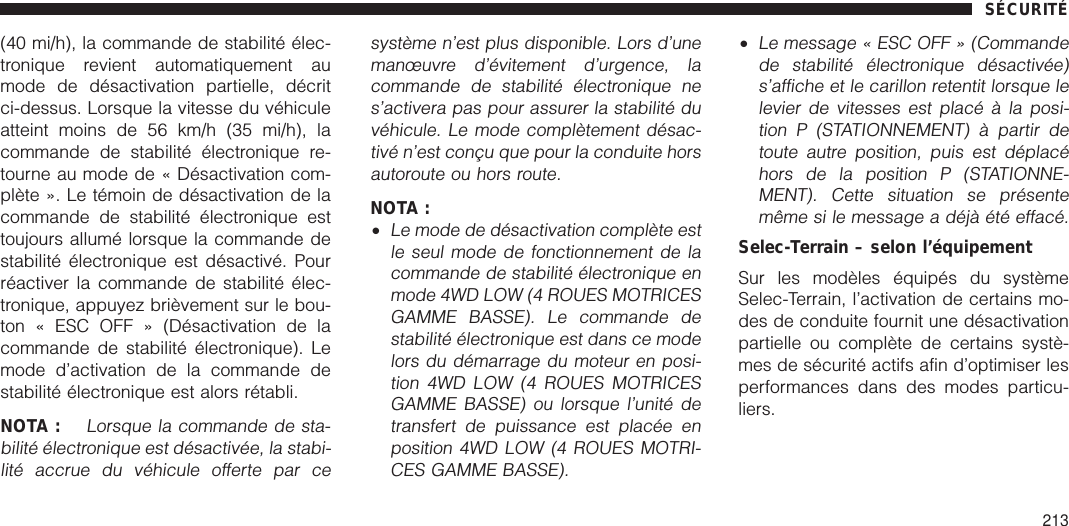 (40 mi/h), la commande de stabilité élec-tronique revient automatiquement aumode de désactivation partielle, décritci-dessus. Lorsque la vitesse du véhiculeatteint moins de 56 km/h (35 mi/h), lacommande de stabilité électronique re-tourne au mode de « Désactivation com-plète ». Le témoin de désactivation de lacommande de stabilité électronique esttoujours allumé lorsque la commande destabilité électronique est désactivé. Pourréactiver la commande de stabilité élec-tronique, appuyez brièvement sur le bou-ton « ESC OFF » (Désactivation de lacommande de stabilité électronique). Lemode d’activation de la commande destabilité électronique est alors rétabli.NOTA :Lorsque la commande de sta-bilité électronique est désactivée, la stabi-lité accrue du véhicule offerte par cesystème n’est plus disponible. Lors d’unemanœuvre d’évitement d’urgence, lacommande de stabilité électronique nes’activera pas pour assurer la stabilité duvéhicule. Le mode complètement désac-tivé n’est conçu que pour la conduite horsautoroute ou hors route.NOTA :•Le mode de désactivation complète estle seul mode de fonctionnement de lacommande de stabilité électronique enmode 4WD LOW (4 ROUES MOTRICESGAMME BASSE). Le commande destabilité électronique est dans ce modelors du démarrage du moteur en posi-tion 4WD LOW (4 ROUES MOTRICESGAMME BASSE) ou lorsque l’unité detransfert de puissance est placée enposition 4WD LOW (4 ROUES MOTRI-CES GAMME BASSE).•Le message « ESC OFF » (Commandede stabilité électronique désactivée)s’affiche et le carillon retentit lorsque lelevier de vitesses est placé à la posi-tion P (STATIONNEMENT) à partir detoute autre position, puis est déplacéhors de la position P (STATIONNE-MENT). Cette situation se présentemême si le message a déjà été effacé.Selec-Terrain – selon l’équipementSur les modèles équipés du systèmeSelec-Terrain, l’activation de certains mo-des de conduite fournit une désactivationpartielle ou complète de certains systè-mes de sécurité actifs afin d’optimiser lesperformances dans des modes particu-liers.SÉCURITÉ213