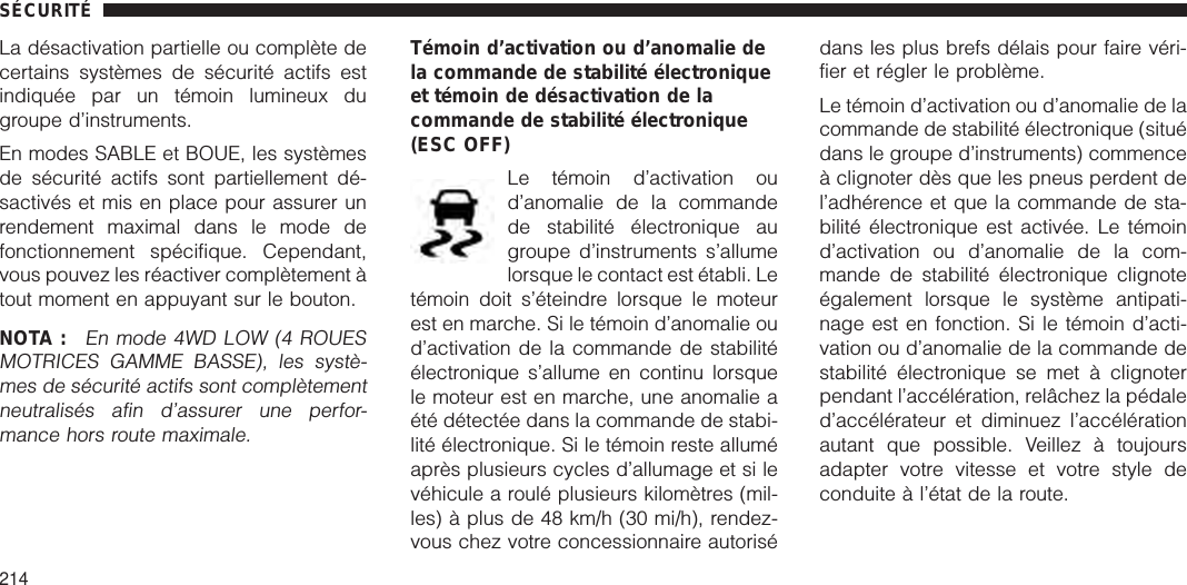 La désactivation partielle ou complète decertains systèmes de sécurité actifs estindiquée par un témoin lumineux dugroupe d’instruments.En modes SABLE et BOUE, les systèmesde sécurité actifs sont partiellement dé-sactivés et mis en place pour assurer unrendement maximal dans le mode defonctionnement spécifique. Cependant,vous pouvez les réactiver complètement àtout moment en appuyant sur le bouton.NOTA :En mode 4WD LOW (4 ROUESMOTRICES GAMME BASSE), les systè-mes de sécurité actifs sont complètementneutralisés afin d’assurer une perfor-mance hors route maximale.Témoin d’activation ou d’anomalie dela commande de stabilité électroniqueet témoin de désactivation de lacommande de stabilité électronique(ESC OFF)Le témoin d’activation oud’anomalie de la commandede stabilité électronique augroupe d’instruments s’allumelorsque le contact est établi. Letémoin doit s’éteindre lorsque le moteurest en marche. Si le témoin d’anomalie oud’activation de la commande de stabilitéélectronique s’allume en continu lorsquele moteur est en marche, une anomalie aété détectée dans la commande de stabi-lité électronique. Si le témoin reste alluméaprès plusieurs cycles d’allumage et si levéhicule a roulé plusieurs kilomètres (mil-les) à plus de 48 km/h (30 mi/h), rendez-vous chez votre concessionnaire autorisédans les plus brefs délais pour faire véri-fier et régler le problème.Le témoin d’activation ou d’anomalie de lacommande de stabilité électronique (situédans le groupe d’instruments) commenceà clignoter dès que les pneus perdent del’adhérence et que la commande de sta-bilité électronique est activée. Le témoind’activation ou d’anomalie de la com-mande de stabilité électronique clignoteégalement lorsque le système antipati-nage est en fonction. Si le témoin d’acti-vation ou d’anomalie de la commande destabilité électronique se met à clignoterpendant l’accélération, relâchez la pédaled’accélérateur et diminuez l’accélérationautant que possible. Veillez à toujoursadapter votre vitesse et votre style deconduite à l’état de la route.SÉCURITÉ214