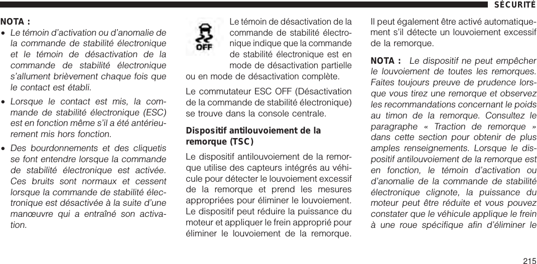 NOTA :•Le témoin d’activation ou d’anomalie dela commande de stabilité électroniqueet le témoin de désactivation de lacommande de stabilité électroniques’allument brièvement chaque fois quele contact est établi.•Lorsque le contact est mis, la com-mande de stabilité électronique (ESC)est en fonction même s’il a été antérieu-rement mis hors fonction.•Des bourdonnements et des cliquetisse font entendre lorsque la commandede stabilité électronique est activée.Ces bruits sont normaux et cessentlorsque la commande de stabilité élec-tronique est désactivée à la suite d’unemanœuvre qui a entraîné son activa-tion.Le témoin de désactivation de lacommande de stabilité électro-nique indique que la commandede stabilité électronique est enmode de désactivation partielleou en mode de désactivation complète.Le commutateur ESC OFF (Désactivationde la commande de stabilité électronique)se trouve dans la console centrale.Dispositif antilouvoiement de laremorque (TSC)Le dispositif antilouvoiement de la remor-que utilise des capteurs intégrés au véhi-cule pour détecter le louvoiement excessifde la remorque et prend les mesuresappropriées pour éliminer le louvoiement.Le dispositif peut réduire la puissance dumoteur et appliquer le frein approprié pouréliminer le louvoiement de la remorque.Il peut également être activé automatique-ment s’il détecte un louvoiement excessifde la remorque.NOTA :Le dispositif ne peut empêcherle louvoiement de toutes les remorques.Faites toujours preuve de prudence lors-que vous tirez une remorque et observezles recommandations concernant le poidsau timon de la remorque. Consultez leparagraphe « Traction de remorque »dans cette section pour obtenir de plusamples renseignements. Lorsque le dis-positif antilouvoiement de la remorque esten fonction, le témoin d’activation oud’anomalie de la commande de stabilitéélectronique clignote, la puissance dumoteur peut être réduite et vous pouvezconstater que le véhicule applique le freinà une roue spécifique afin d’éliminer leSÉCURITÉ215