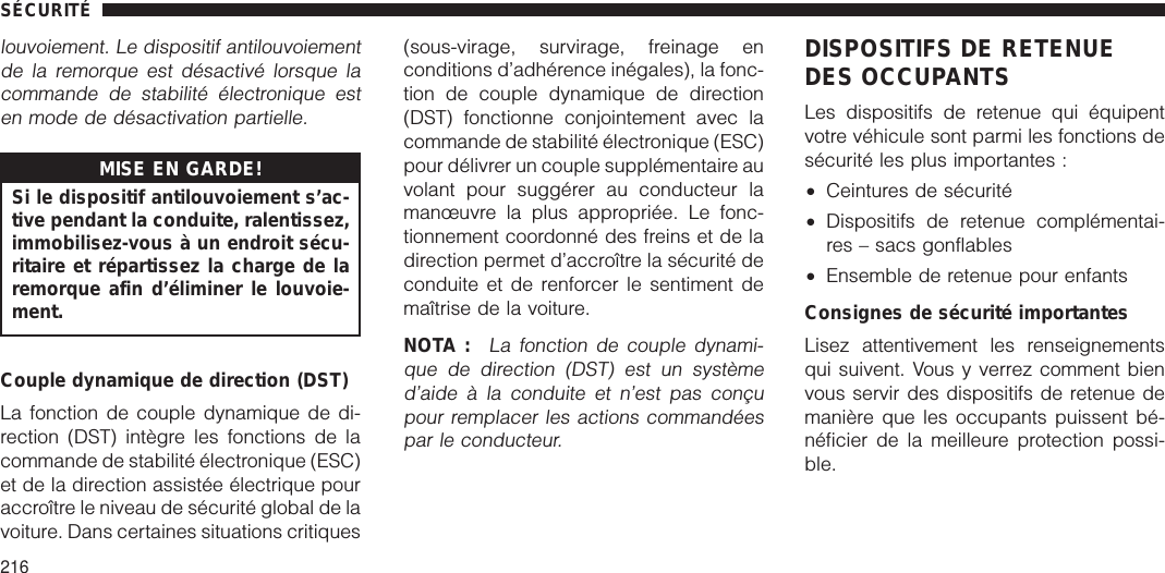 louvoiement. Le dispositif antilouvoiementde la remorque est désactivé lorsque lacommande de stabilité électronique esten mode de désactivation partielle.MISE EN GARDE!Si le dispositif antilouvoiement s’ac-tive pendant la conduite, ralentissez,immobilisez-vous à un endroit sécu-ritaire et répartissez la charge de laremorque afin d’éliminer le louvoie-ment.Couple dynamique de direction (DST)La fonction de couple dynamique de di-rection (DST) intègre les fonctions de lacommande de stabilité électronique (ESC)et de la direction assistée électrique pouraccroître le niveau de sécurité global de lavoiture. Dans certaines situations critiques(sous-virage, survirage, freinage enconditions d’adhérence inégales), la fonc-tion de couple dynamique de direction(DST) fonctionne conjointement avec lacommande de stabilité électronique (ESC)pour délivrer un couple supplémentaire auvolant pour suggérer au conducteur lamanœuvre la plus appropriée. Le fonc-tionnement coordonné des freins et de ladirection permet d’accroître la sécurité deconduite et de renforcer le sentiment demaîtrise de la voiture.NOTA :La fonction de couple dynami-que de direction (DST) est un systèmed’aide à la conduite et n’est pas conçupour remplacer les actions commandéespar le conducteur.DISPOSITIFS DE RETENUEDES OCCUPANTSLes dispositifs de retenue qui équipentvotre véhicule sont parmi les fonctions desécurité les plus importantes :•Ceintures de sécurité•Dispositifs de retenue complémentai-res – sacs gonflables•Ensemble de retenue pour enfantsConsignes de sécurité importantesLisez attentivement les renseignementsqui suivent. Vous y verrez comment bienvous servir des dispositifs de retenue demanière que les occupants puissent bé-néficier de la meilleure protection possi-ble.SÉCURITÉ216