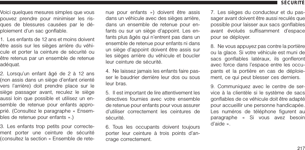 Voici quelques mesures simples que vouspouvez prendre pour minimiser les ris-ques de blessures causées par le dé-ploiement d’un sac gonflable.1. Les enfants de 12 ans et moins doiventêtre assis sur les sièges arrière du véhi-cule et porter la ceinture de sécurité ouêtre retenus par un ensemble de retenueadéquat.2. Lorsqu’un enfant âgé de2à12ans(non assis dans un siège d’enfant orientévers l’arrière) doit prendre place sur lesiège passager avant, reculez le siègeaussi loin que possible et utilisez un en-semble de retenue pour enfants appro-prié. (Consultez le paragraphe « Ensem-bles de retenue pour enfants ».)3. Les enfants trop petits pour correcte-ment porter une ceinture de sécurité(consultez la section « Ensemble de rete-nue pour enfants ») doivent être assisdans un véhicule avec des sièges arrière,dans un ensemble de retenue pour en-fants ou sur un siège d’appoint. Les en-fants plus âgés qui n’entrent pas dans unensemble de retenue pour enfants ni dansun siège d’appoint doivent être assis surles sièges arrière du véhicule et bouclerleur ceinture de sécurité.4. Ne laissez jamais les enfants faire pas-ser le baudrier derrière leur dos ou sousleur bras.5. Il est important de lire attentivement lesdirectives fournies avec votre ensemblede retenue pour enfants pour vous assurerd’utiliser correctement les ceintures desécurité.6. Tous les occupants doivent toujoursporter leur ceinture à trois points d’an-crage correctement.7. Les sièges du conducteur et du pas-sager avant doivent être aussi reculés quepossible pour laisser aux sacs gonflablesavant évolués suffisamment d’espacepour se déployer.8. Ne vous appuyez pas contre la portièreou la glace. Si votre véhicule est muni desacs gonflables latéraux, ils gonflerontavec force dans l’espace entre les occu-pants et la portière en cas de déploie-ment, ce qui peut blesser ces derniers.9. Communiquez avec le centre de ser-vice à la clientèle si le système de sacsgonflables de ce véhicule doit être adaptépour accueillir une personne handicapée.Les numéros de téléphone figurent auparagraphe « Si vous avez besoind’aide ».SÉCURITÉ217