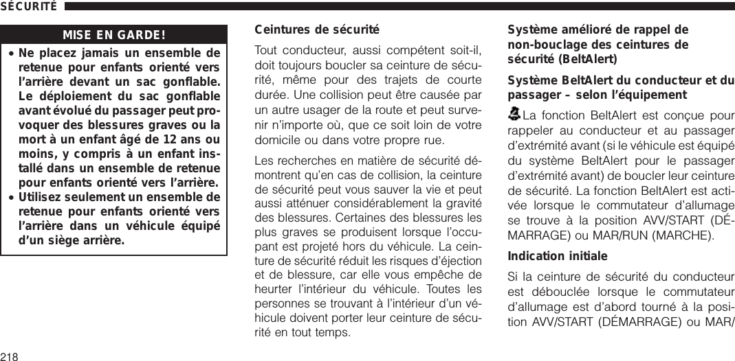 MISE EN GARDE!•Ne placez jamais un ensemble deretenue pour enfants orienté versl’arrière devant un sac gonflable.Le déploiement du sac gonflableavant évolué du passager peut pro-voquer des blessures graves ou lamort à un enfant âgé de 12 ans oumoins, y compris à un enfant ins-tallé dans un ensemble de retenuepour enfants orienté vers l’arrière.•Utilisez seulement un ensemble deretenue pour enfants orienté versl’arrière dans un véhicule équipéd’un siège arrière.Ceintures de sécuritéTout conducteur, aussi compétent soit-il,doit toujours boucler sa ceinture de sécu-rité, même pour des trajets de courtedurée. Une collision peut être causée parun autre usager de la route et peut surve-nir n’importe où, que ce soit loin de votredomicile ou dans votre propre rue.Les recherches en matière de sécurité dé-montrent qu’en cas de collision, la ceinturede sécurité peut vous sauver la vie et peutaussi atténuer considérablement la gravitédes blessures. Certaines des blessures lesplus graves se produisent lorsque l’occu-pant est projeté hors du véhicule. La cein-ture de sécurité réduit les risques d’éjectionet de blessure, car elle vous empêche deheurter l’intérieur du véhicule. Toutes lespersonnes se trouvant à l’intérieur d’un vé-hicule doivent porter leur ceinture de sécu-rité en tout temps.Système amélioré de rappel denon-bouclage des ceintures desécurité (BeltAlert)Système BeltAlert du conducteur et dupassager – selon l’équipementLa fonction BeltAlert est conçue pourrappeler au conducteur et au passagerd’extrémité avant (si le véhicule est équipédu système BeltAlert pour le passagerd’extrémité avant) de boucler leur ceinturede sécurité. La fonction BeltAlert est acti-vée lorsque le commutateur d’allumagese trouve à la position AVV/START (DÉ-MARRAGE) ou MAR/RUN (MARCHE).Indication initialeSi la ceinture de sécurité du conducteurest débouclée lorsque le commutateurd’allumage est d’abord tourné à la posi-tion AVV/START (DÉMARRAGE) ou MAR/SÉCURITÉ218