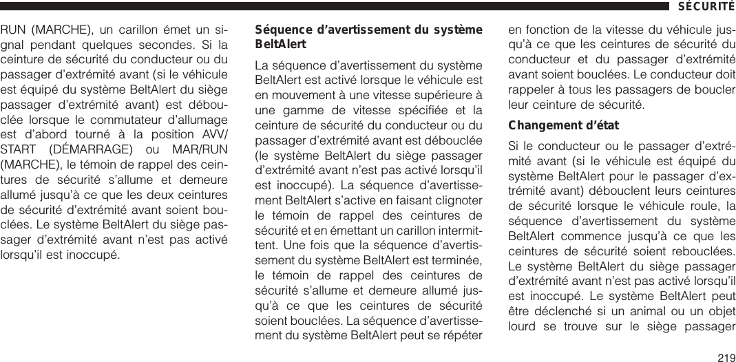 RUN (MARCHE), un carillon émet un si-gnal pendant quelques secondes. Si laceinture de sécurité du conducteur ou dupassager d’extrémité avant (si le véhiculeest équipé du système BeltAlert du siègepassager d’extrémité avant) est débou-clée lorsque le commutateur d’allumageest d’abord tourné à la position AVV/START (DÉMARRAGE) ou MAR/RUN(MARCHE), le témoin de rappel des cein-tures de sécurité s’allume et demeureallumé jusqu’à ce que les deux ceinturesde sécurité d’extrémité avant soient bou-clées. Le système BeltAlert du siège pas-sager d’extrémité avant n’est pas activélorsqu’il est inoccupé.Séquence d’avertissement du systèmeBeltAlertLa séquence d’avertissement du systèmeBeltAlert est activé lorsque le véhicule esten mouvement à une vitesse supérieure àune gamme de vitesse spécifiée et laceinture de sécurité du conducteur ou dupassager d’extrémité avant est débouclée(le système BeltAlert du siège passagerd’extrémité avant n’est pas activé lorsqu’ilest inoccupé). La séquence d’avertisse-ment BeltAlert s’active en faisant clignoterle témoin de rappel des ceintures desécurité et en émettant un carillon intermit-tent. Une fois que la séquence d’avertis-sement du système BeltAlert est terminée,le témoin de rappel des ceintures desécurité s’allume et demeure allumé jus-qu’à ce que les ceintures de sécuritésoient bouclées. La séquence d’avertisse-ment du système BeltAlert peut se répéteren fonction de la vitesse du véhicule jus-qu’à ce que les ceintures de sécurité duconducteur et du passager d’extrémitéavant soient bouclées. Le conducteur doitrappeler à tous les passagers de bouclerleur ceinture de sécurité.Changement d’étatSi le conducteur ou le passager d’extré-mité avant (si le véhicule est équipé dusystème BeltAlert pour le passager d’ex-trémité avant) débouclent leurs ceinturesde sécurité lorsque le véhicule roule, laséquence d’avertissement du systèmeBeltAlert commence jusqu’à ce que lesceintures de sécurité soient rebouclées.Le système BeltAlert du siège passagerd’extrémité avant n’est pas activé lorsqu’ilest inoccupé. Le système BeltAlert peutêtre déclenché si un animal ou un objetlourd se trouve sur le siège passagerSÉCURITÉ219