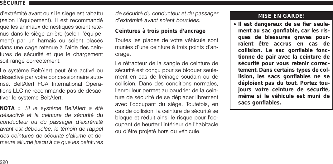 d’extrémité avant ou si le siège est rabattu(selon l’équipement). Il est recommandéque les animaux domestiques soient rete-nus dans le siège arrière (selon l’équipe-ment) par un harnais ou soient placésdans une cage retenue à l’aide des cein-tures de sécurité et que le chargementsoit rangé correctement.Le système BeltAlert peut être activé oudésactivé par votre concessionnaire auto-risé. BeltAlert FCA International Opera-tions LLC ne recommande pas de désac-tiver le système BeltAlert.NOTA :Si le système BeltAlert a étédésactivé et la ceinture de sécurité duconducteur ou du passager d’extrémitéavant est débouclée, le témoin de rappeldes ceintures de sécurité s’allume et de-meure allumé jusqu’à ce que les ceinturesde sécurité du conducteur et du passagerd’extrémité avant soient bouclées.Ceintures à trois points d’ancrageToutes les places de votre véhicule sontmunies d’une ceinture à trois points d’an-crage.Le rétracteur de la sangle de ceinture desécurité est conçu pour se bloquer seule-ment en cas de freinage soudain ou decollision. Dans des conditions normales,l’enrouleur permet au baudrier de la cein-ture de sécurité de se déplacer librementavec l’occupant du siège. Toutefois, encas de collision, la ceinture de sécurité sebloque et réduit ainsi le risque pour l’oc-cupant de heurter l’intérieur de l’habitacleou d’être projeté hors du véhicule.MISE EN GARDE!•Il est dangereux de se fier seule-ment au sac gonflable, car les ris-ques de blessures graves pour-raient être accrus en cas decollision. Le sac gonflable fonc-tionne de pair avec la ceinture desécurité pour vous retenir correc-tement. Dans certains types de col-lision, les sacs gonflables ne sedéploient pas du tout. Portez tou-jours votre ceinture de sécurité,même si le véhicule est muni desacs gonflables.SÉCURITÉ220