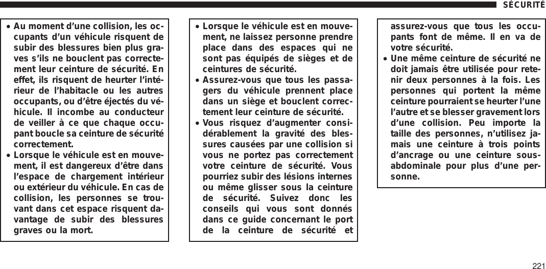 •Au moment d’une collision, les oc-cupants d’un véhicule risquent desubir des blessures bien plus gra-ves s’ils ne bouclent pas correcte-ment leur ceinture de sécurité. Eneffet, ils risquent de heurter l’inté-rieur de l’habitacle ou les autresoccupants, ou d’être éjectés du vé-hicule. Il incombe au conducteurde veiller à ce que chaque occu-pant boucle sa ceinture de sécuritécorrectement.•Lorsque le véhicule est en mouve-ment, il est dangereux d’être dansl’espace de chargement intérieurou extérieur du véhicule. En cas decollision, les personnes se trou-vant dans cet espace risquent da-vantage de subir des blessuresgraves ou la mort.•Lorsque le véhicule est en mouve-ment, ne laissez personne prendreplace dans des espaces qui nesont pas équipés de sièges et deceintures de sécurité.•Assurez-vous que tous les passa-gers du véhicule prennent placedans un siège et bouclent correc-tement leur ceinture de sécurité.•Vous risquez d’augmenter consi-dérablement la gravité des bles-sures causées par une collision sivous ne portez pas correctementvotre ceinture de sécurité. Vouspourriez subir des lésions internesou même glisser sous la ceinturede sécurité. Suivez donc lesconseils qui vous sont donnésdans ce guide concernant le portde la ceinture de sécurité etassurez-vous que tous les occu-pants font de même. Il en va devotre sécurité.•Une même ceinture de sécurité nedoit jamais être utilisée pour rete-nir deux personnes à la fois. Lespersonnes qui portent la mêmeceinture pourraient se heurter l’unel’autre et se blesser gravement lorsd’une collision. Peu importe lataille des personnes, n’utilisez ja-mais une ceinture à trois pointsd’ancrage ou une ceinture sous-abdominale pour plus d’une per-sonne.SÉCURITÉ221