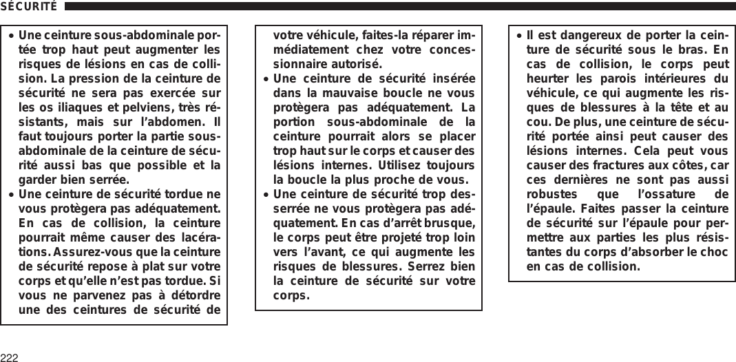 •Une ceinture sous-abdominale por-tée trop haut peut augmenter lesrisques de lésions en cas de colli-sion. La pression de la ceinture desécurité ne sera pas exercée surles os iliaques et pelviens, très ré-sistants, mais sur l’abdomen. Ilfaut toujours porter la partie sous-abdominale de la ceinture de sécu-rité aussi bas que possible et lagarder bien serrée.•Une ceinture de sécurité tordue nevous protègera pas adéquatement.En cas de collision, la ceinturepourrait même causer des lacéra-tions.Assurez-vous que la ceinturede sécurité repose à plat sur votrecorps et qu’elle n’est pas tordue. Sivous ne parvenez pas à détordreune des ceintures de sécurité devotre véhicule, faites-la réparer im-médiatement chez votre conces-sionnaire autorisé.•Une ceinture de sécurité inséréedans la mauvaise boucle ne vousprotègera pas adéquatement. Laportion sous-abdominale de laceinture pourrait alors se placertrop haut sur le corps et causer deslésions internes. Utilisez toujoursla boucle la plus proche de vous.•Une ceinture de sécurité trop des-serrée ne vous protègera pas adé-quatement. En cas d’arrêt brusque,le corps peut être projeté trop loinvers l’avant, ce qui augmente lesrisques de blessures. Serrez bienla ceinture de sécurité sur votrecorps.•Il est dangereux de porter la cein-ture de sécurité sous le bras. Encas de collision, le corps peutheurter les parois intérieures duvéhicule, ce qui augmente les ris-ques de blessures à la tête et aucou. De plus, une ceinture de sécu-rité portée ainsi peut causer deslésions internes. Cela peut vouscauser des fractures aux côtes, carces dernières ne sont pas aussirobustes que l’ossature del’épaule. Faites passer la ceinturede sécurité sur l’épaule pour per-mettre aux parties les plus résis-tantes du corps d’absorber le chocen cas de collision.SÉCURITÉ222