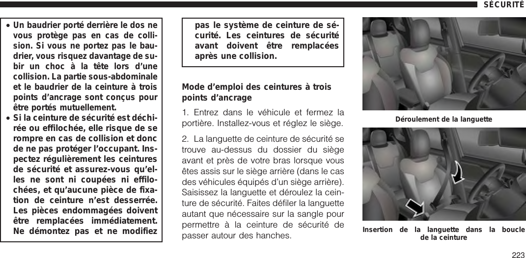 •Un baudrier porté derrière le dos nevous protège pas en cas de colli-sion. Si vous ne portez pas le bau-drier, vous risquez davantage de su-bir un choc à la tête lors d’unecollision. La partie sous-abdominaleet le baudrier de la ceinture à troispoints d’ancrage sont conçus pourêtre portés mutuellement.•Si la ceinture de sécurité est déchi-rée ou effilochée, elle risque de serompre en cas de collision et doncde ne pas protéger l’occupant. Ins-pectez régulièrement les ceinturesde sécurité et assurez-vous qu’el-les ne sont ni coupées ni effilo-chées, et qu’aucune pièce de fixa-tion de ceinture n’est desserrée.Les pièces endommagées doiventêtre remplacées immédiatement.Ne démontez pas et ne modifiezpas le système de ceinture de sé-curité. Les ceintures de sécuritéavant doivent être remplacéesaprès une collision.Mode d’emploi des ceintures à troispoints d’ancrage1. Entrez dans le véhicule et fermez laportière. Installez-vous et réglez le siège.2. La languette de ceinture de sécurité setrouve au-dessus du dossier du siègeavant et près de votre bras lorsque vousêtes assis sur le siège arrière (dans le casdes véhicules équipés d’un siège arrière).Saisissez la languette et déroulez la cein-ture de sécurité. Faites défiler la languetteautant que nécessaire sur la sangle pourpermettre à la ceinture de sécurité depasser autour des hanches.Déroulement de la languetteInsertion de la languette dans la bouclede la ceintureSÉCURITÉ223