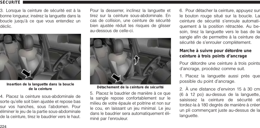 3.Lorsque la ceinture de sécurité est à labonne longueur, insérez la languette dans laboucle jusqu’à ce que vous entendiez undéclic.4.Placez la ceinture sous-abdominale desorte qu’elle soit bien ajustée et repose bassur vos hanches, sous l’abdomen. Pouréliminer le jeu de la partie sous-abdominalede la ceinture, tirez le baudrier vers le haut.Pour la desserrer, inclinez la languette ettirez sur la ceinture sous-abdominale. Encas de collision, une ceinture de sécuritébien ajustée réduit les risques de glisserau-dessous de celle-ci.5.Placez le baudrier de manière à ce quela sangle repose confortablement sur lemilieu de votre épaule et poitrine et non surle cou, en laissant un jeu minimal. Le jeudans le baudrier sera automatiquement éli-miné par l’enrouleur.6. Pour détacher la ceinture, appuyez surle bouton rouge situé sur la boucle. Laceinture de sécurité s’enroule automati-quement à la position rétractée. Au be-soin, tirez la languette vers le bas de lasangle afin de permettre à la ceinture desécurité de s’enrouler complètement.Marche à suivre pour détordre uneceinture à trois points d’ancragePour détordre une ceinture à trois pointsd’ancrage, procédez comme suit.1. Placez la languette aussi près quepossible du point d’ancrage.2. À une distance d’environ 15 à 30 cm(6 à 12 po) au-dessus de la languette,saisissez la ceinture de sécurité ettordez-la à 180 degrés de manière à créerun pli commençant juste au-dessus de lalanguette.Insertion de la languette dans la bouclede la ceinture Détachement de la ceinture de sécuritéSÉCURITÉ224