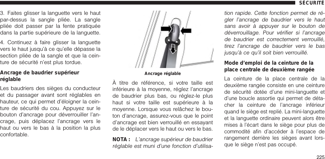 3. Faites glisser la languette vers le hautpar-dessus la sangle pliée. La sanglepliée doit passer par la fente pratiquéedans la partie supérieure de la languette.4. Continuez à faire glisser la languettevers le haut jusqu’à ce qu’elle dépasse lasection pliée de la sangle et que la cein-ture de sécurité n’est plus tordue.Ancrage de baudrier supérieurréglableLes baudriers des sièges du conducteuret du passager avant sont réglables enhauteur, ce qui permet d’éloigner la cein-ture de sécurité du cou. Appuyez sur lebouton d’ancrage pour déverrouiller l’an-crage, puis déplacez l’ancrage vers lehaut ou vers le bas à la position la plusconfortable.À titre de référence, si votre taille estinférieure à la moyenne, réglez l’ancragede baudrier plus bas, ou réglez-le plushaut si votre taille est supérieure à lamoyenne. Lorsque vous relâchez le bou-ton d’ancrage, assurez-vous que le pointd’ancrage est bien verrouillé en essayantde le déplacer vers le haut ou vers le bas.NOTA :L’ancrage supérieur de baudrierréglable est muni d’une fonction d’utilisa-tion rapide. Cette fonction permet de ré-gler l’ancrage de baudrier vers le hautsans avoir à appuyer sur le bouton dedéverrouillage. Pour vérifier si l’ancragede baudrier est correctement verrouillé,tirez l’ancrage de baudrier vers le basjusqu’à ce qu’il soit bien verrouillé.Mode d’emploi de la ceinture de laplace centrale de deuxième rangéeLa ceinture de la place centrale de ladeuxième rangée consiste en une ceinturede sécurité dotée d’une mini-languette etd’une boucle assortie qui permet de déta-cher la ceinture de l’ancrage inférieurquand le siège est replié. La mini-languetteet la languette ordinaire peuvent alors êtremises à l’écart dans le siège pour plus decommodité afin d’accéder à l’espace derangement derrière les sièges avant lors-que le siège n’est pas occupé.Ancrage réglableSÉCURITÉ225