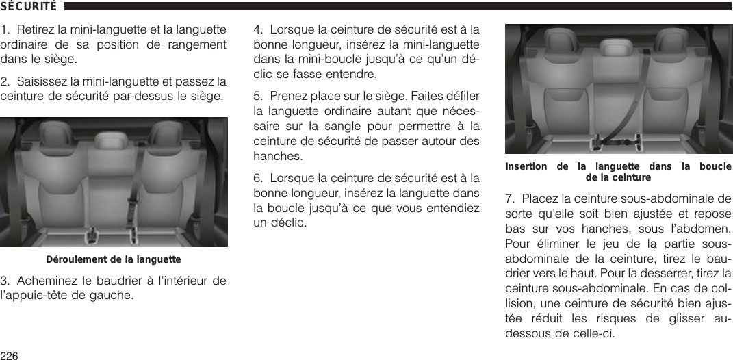 1. Retirez la mini-languette et la languetteordinaire de sa position de rangementdans le siège.2. Saisissez la mini-languette et passez laceinture de sécurité par-dessus le siège.3. Acheminez le baudrier à l’intérieur del’appuie-tête de gauche.4. Lorsque la ceinture de sécurité est à labonne longueur, insérez la mini-languettedans la mini-boucle jusqu’à ce qu’un dé-clic se fasse entendre.5. Prenez place sur le siège. Faites défilerla languette ordinaire autant que néces-saire sur la sangle pour permettre à laceinture de sécurité de passer autour deshanches.6. Lorsque la ceinture de sécurité est à labonne longueur, insérez la languette dansla boucle jusqu’à ce que vous entendiezun déclic.7. Placez la ceinture sous-abdominale desorte qu’elle soit bien ajustée et reposebas sur vos hanches, sous l’abdomen.Pour éliminer le jeu de la partie sous-abdominale de la ceinture, tirez le bau-drier vers le haut. Pour la desserrer, tirez laceinture sous-abdominale. En cas de col-lision, une ceinture de sécurité bien ajus-tée réduit les risques de glisser au-dessous de celle-ci.Déroulement de la languetteInsertion de la languette dans la bouclede la ceintureSÉCURITÉ226