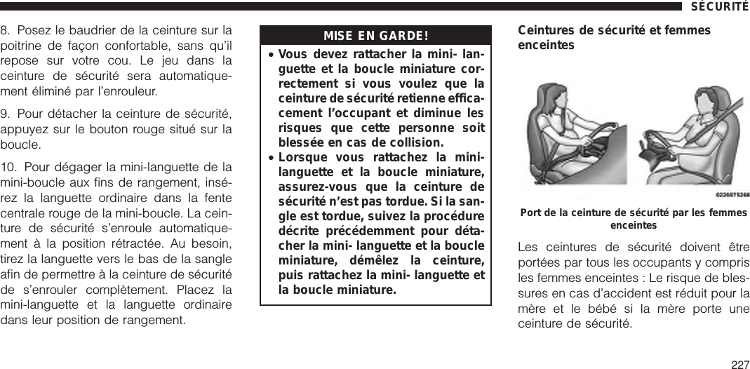 8. Posez le baudrier de la ceinture sur lapoitrine de façon confortable, sans qu’ilrepose sur votre cou. Le jeu dans laceinture de sécurité sera automatique-ment éliminé par l’enrouleur.9. Pour détacher la ceinture de sécurité,appuyez sur le bouton rouge situé sur laboucle.10. Pour dégager la mini-languette de lamini-boucle aux fins de rangement, insé-rez la languette ordinaire dans la fentecentrale rouge de la mini-boucle. La cein-ture de sécurité s’enroule automatique-ment à la position rétractée. Au besoin,tirez la languette vers le bas de la sangleafin de permettre à la ceinture de sécuritéde s’enrouler complètement. Placez lamini-languette et la languette ordinairedans leur position de rangement.MISE EN GARDE!•Vous devez rattacher la mini- lan-guette et la boucle miniature cor-rectement si vous voulez que laceinture de sécurité retienne effica-cement l’occupant et diminue lesrisques que cette personne soitblessée en cas de collision.•Lorsque vous rattachez la mini-languette et la boucle miniature,assurez-vous que la ceinture desécurité n’est pas tordue. Si la san-gle est tordue, suivez la procéduredécrite précédemment pour déta-cher la mini- languette et la boucleminiature, démêlez la ceinture,puis rattachez la mini- languette etla boucle miniature.Ceintures de sécurité et femmesenceintesLes ceintures de sécurité doivent êtreportées par tous les occupants y comprisles femmes enceintes : Le risque de bles-sures en cas d’accident est réduit pour lamère et le bébé si la mère porte uneceinture de sécurité.Port de la ceinture de sécurité par les femmesenceintesSÉCURITÉ227