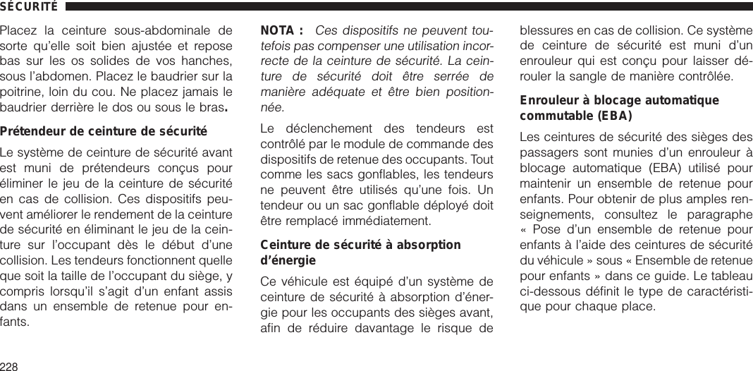 Placez la ceinture sous-abdominale desorte qu’elle soit bien ajustée et reposebas sur les os solides de vos hanches,sous l’abdomen. Placez le baudrier sur lapoitrine, loin du cou. Ne placez jamais lebaudrier derrière le dos ou sous le bras.Prétendeur de ceinture de sécuritéLe système de ceinture de sécurité avantest muni de prétendeurs conçus pouréliminer le jeu de la ceinture de sécuritéen cas de collision. Ces dispositifs peu-vent améliorer le rendement de la ceinturede sécurité en éliminant le jeu de la cein-ture sur l’occupant dès le début d’unecollision. Les tendeurs fonctionnent quelleque soit la taille de l’occupant du siège, ycompris lorsqu’il s’agit d’un enfant assisdans un ensemble de retenue pour en-fants.NOTA :Ces dispositifs ne peuvent tou-tefois pas compenser une utilisation incor-recte de la ceinture de sécurité. La cein-ture de sécurité doit être serrée demanière adéquate et être bien position-née.Le déclenchement des tendeurs estcontrôlé par le module de commande desdispositifs de retenue des occupants. Toutcomme les sacs gonflables, les tendeursne peuvent être utilisés qu’une fois. Untendeur ou un sac gonflable déployé doitêtre remplacé immédiatement.Ceinture de sécurité à absorptiond’énergieCe véhicule est équipé d’un système deceinture de sécurité à absorption d’éner-gie pour les occupants des sièges avant,afin de réduire davantage le risque deblessures en cas de collision. Ce systèmede ceinture de sécurité est muni d’unenrouleur qui est conçu pour laisser dé-rouler la sangle de manière contrôlée.Enrouleur à blocage automatiquecommutable (EBA)Les ceintures de sécurité des sièges despassagers sont munies d’un enrouleur àblocage automatique (EBA) utilisé pourmaintenir un ensemble de retenue pourenfants. Pour obtenir de plus amples ren-seignements, consultez le paragraphe« Pose d’un ensemble de retenue pourenfants à l’aide des ceintures de sécuritédu véhicule » sous « Ensemble de retenuepour enfants » dans ce guide. Le tableauci-dessous définit le type de caractéristi-que pour chaque place.SÉCURITÉ228