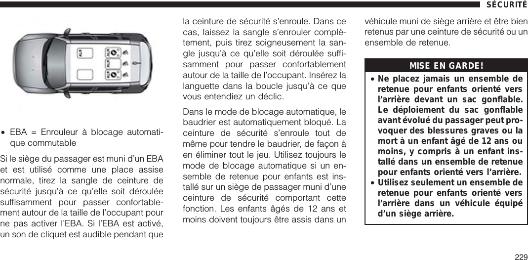 Si le siège du passager est muni d’un EBAet est utilisé comme une place assisenormale, tirez la sangle de ceinture desécurité jusqu’à ce qu’elle soit dérouléesuffisamment pour passer confortable-ment autour de la taille de l’occupant pourne pas activer l’EBA. Si l’EBA est activé,un son de cliquet est audible pendant quela ceinture de sécurité s’enroule. Dans cecas, laissez la sangle s’enrouler complè-tement, puis tirez soigneusement la san-gle jusqu’à ce qu’elle soit déroulée suffi-samment pour passer confortablementautour de la taille de l’occupant. Insérez lalanguette dans la boucle jusqu’à ce quevous entendiez un déclic.Dans le mode de blocage automatique, lebaudrier est automatiquement bloqué. Laceinture de sécurité s’enroule tout demême pour tendre le baudrier, de façon àen éliminer tout le jeu. Utilisez toujours lemode de blocage automatique si un en-semble de retenue pour enfants est ins-tallé sur un siège de passager muni d’uneceinture de sécurité comportant cettefonction. Les enfants âgés de 12 ans etmoins doivent toujours être assis dans unvéhicule muni de siège arrière et être bienretenus par une ceinture de sécurité ou unensemble de retenue.MISE EN GARDE!•Ne placez jamais un ensemble deretenue pour enfants orienté versl’arrière devant un sac gonflable.Le déploiement du sac gonflableavant évolué du passager peut pro-voquer des blessures graves ou lamort à un enfant âgé de 12 ans oumoins, y compris à un enfant ins-tallé dans un ensemble de retenuepour enfants orienté vers l’arrière.•Utilisez seulement un ensemble deretenue pour enfants orienté versl’arrière dans un véhicule équipéd’un siège arrière.•EBA = Enrouleur à blocage automati-que commutableSÉCURITÉ229