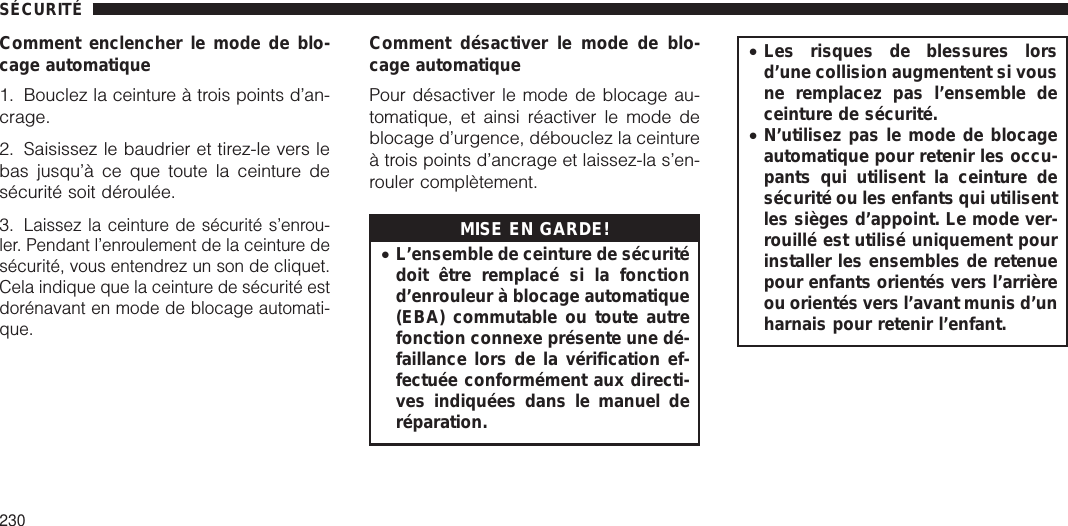 Comment enclencher le mode de blo-cage automatique1. Bouclez la ceinture à trois points d’an-crage.2. Saisissez le baudrier et tirez-le vers lebas jusqu’à ce que toute la ceinture desécurité soit déroulée.3.Laissez la ceinture de sécurité s’enrou-ler. Pendant l’enroulement de la ceinture desécurité, vous entendrez un son de cliquet.Cela indique que la ceinture de sécurité estdorénavant en mode de blocage automati-que.Comment désactiver le mode de blo-cage automatiquePour désactiver le mode de blocage au-tomatique, et ainsi réactiver le mode deblocage d’urgence, débouclez la ceintureà trois points d’ancrage et laissez-la s’en-rouler complètement.MISE EN GARDE!•L’ensemble de ceinture de sécuritédoit être remplacé si la fonctiond’enrouleur à blocage automatique(EBA) commutable ou toute autrefonction connexe présente une dé-faillance lors de la vérification ef-fectuée conformément aux directi-ves indiquées dans le manuel deréparation.•Les risques de blessures lorsd’une collision augmentent si vousne remplacez pas l’ensemble deceinture de sécurité.•N’utilisez pas le mode de blocageautomatique pour retenir les occu-pants qui utilisent la ceinture desécurité ou les enfants qui utilisentles sièges d’appoint. Le mode ver-rouillé est utilisé uniquement pourinstaller les ensembles de retenuepour enfants orientés vers l’arrièreou orientés vers l’avant munis d’unharnais pour retenir l’enfant.SÉCURITÉ230