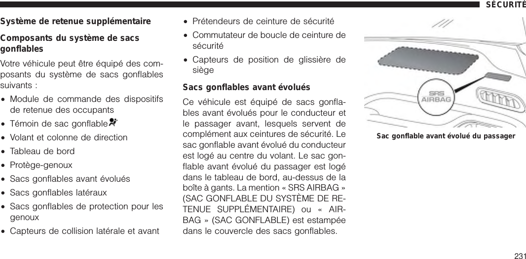 Système de retenue supplémentaireComposants du système de sacsgonflablesVotre véhicule peut être équipé des com-posants du système de sacs gonflablessuivants :•Module de commande des dispositifsde retenue des occupants•Témoin de sac gonflable•Volant et colonne de direction•Tableau de bord•Protège-genoux•Sacs gonflables avant évolués•Sacs gonflables latéraux•Sacs gonflables de protection pour lesgenoux•Capteurs de collision latérale et avant•Prétendeurs de ceinture de sécurité•Commutateur de boucle de ceinture desécurité•Capteurs de position de glissière desiègeSacs gonflables avant évoluésCe véhicule est équipé de sacs gonfla-bles avant évolués pour le conducteur etle passager avant, lesquels servent decomplément aux ceintures de sécurité. Lesac gonflable avant évolué du conducteurest logé au centre du volant. Le sac gon-flable avant évolué du passager est logédans le tableau de bord, au-dessus de laboîte à gants. La mention « SRS AIRBAG »(SAC GONFLABLE DU SYSTÈME DE RE-TENUE SUPPLÉMENTAIRE) ou « AIR-BAG » (SAC GONFLABLE) est estampéedans le couvercle des sacs gonflables.Sac gonflable avant évolué du passagerSÉCURITÉ231