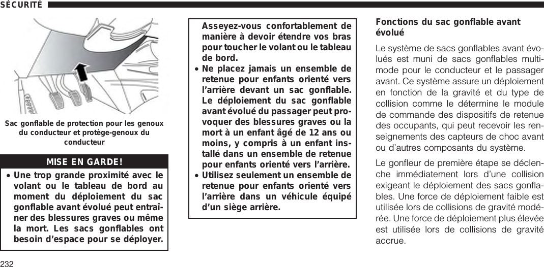 MISE EN GARDE!•Une trop grande proximité avec levolant ou le tableau de bord aumoment du déploiement du sacgonflable avant évolué peut entraî-ner des blessures graves ou mêmela mort. Les sacs gonflables ontbesoin d’espace pour se déployer.Asseyez-vous confortablement demanière à devoir étendre vos braspour toucher le volant ou le tableaude bord.•Ne placez jamais un ensemble deretenue pour enfants orienté versl’arrière devant un sac gonflable.Le déploiement du sac gonflableavant évolué du passager peut pro-voquer des blessures graves ou lamort à un enfant âgé de 12 ans oumoins, y compris à un enfant ins-tallé dans un ensemble de retenuepour enfants orienté vers l’arrière.•Utilisez seulement un ensemble deretenue pour enfants orienté versl’arrière dans un véhicule équipéd’un siège arrière.Fonctions du sac gonflable avantévoluéLe système de sacs gonflables avant évo-lués est muni de sacs gonflables multi-mode pour le conducteur et le passageravant. Ce système assure un déploiementen fonction de la gravité et du type decollision comme le détermine le modulede commande des dispositifs de retenuedes occupants, qui peut recevoir les ren-seignements des capteurs de choc avantou d’autres composants du système.Le gonfleur de première étape se déclen-che immédiatement lors d’une collisionexigeant le déploiement des sacs gonfla-bles. Une force de déploiement faible estutilisée lors de collisions de gravité modé-rée. Une force de déploiement plus élevéeest utilisée lors de collisions de gravitéaccrue.Sac gonflable de protection pour les genouxdu conducteur et protège-genoux duconducteurSÉCURITÉ232