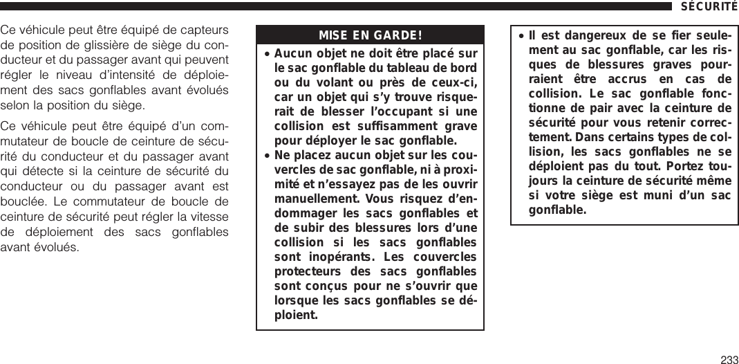 Ce véhicule peut être équipé de capteursde position de glissière de siège du con-ducteur et du passager avant qui peuventrégler le niveau d’intensité de déploie-ment des sacs gonflables avant évoluésselon la position du siège.Ce véhicule peut être équipé d’un com-mutateur de boucle de ceinture de sécu-rité du conducteur et du passager avantqui détecte si la ceinture de sécurité duconducteur ou du passager avant estbouclée. Le commutateur de boucle deceinture de sécurité peut régler la vitessede déploiement des sacs gonflablesavant évolués.MISE EN GARDE!•Aucun objet ne doit être placé surle sac gonflable du tableau de bordou du volant ou près de ceux-ci,car un objet qui s’y trouve risque-rait de blesser l’occupant si unecollision est suffisamment gravepour déployer le sac gonflable.•Ne placez aucun objet sur les cou-vercles de sac gonflable, ni à proxi-mité et n’essayez pas de les ouvrirmanuellement. Vous risquez d’en-dommager les sacs gonflables etde subir des blessures lors d’unecollision si les sacs gonflablessont inopérants. Les couverclesprotecteurs des sacs gonflablessont conçus pour ne s’ouvrir quelorsque les sacs gonflables se dé-ploient.•Il est dangereux de se fier seule-ment au sac gonflable, car les ris-ques de blessures graves pour-raient être accrus en cas decollision. Le sac gonflable fonc-tionne de pair avec la ceinture desécurité pour vous retenir correc-tement. Dans certains types de col-lision, les sacs gonflables ne sedéploient pas du tout. Portez tou-jours la ceinture de sécurité mêmesi votre siège est muni d’un sacgonflable.SÉCURITÉ233