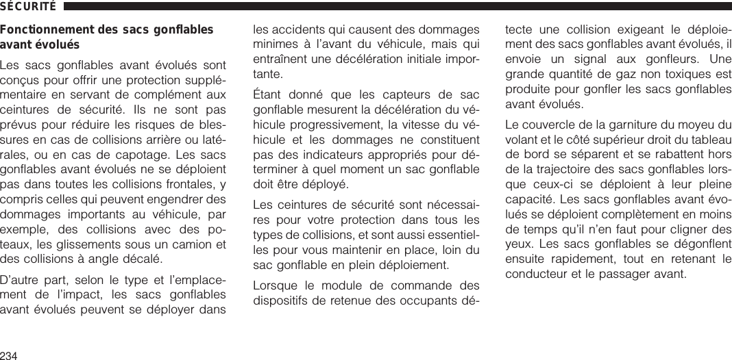 Fonctionnement des sacs gonflablesavant évoluésLes sacs gonflables avant évolués sontconçus pour offrir une protection supplé-mentaire en servant de complément auxceintures de sécurité. Ils ne sont pasprévus pour réduire les risques de bles-sures en cas de collisions arrière ou laté-rales, ou en cas de capotage. Les sacsgonflables avant évolués ne se déploientpas dans toutes les collisions frontales, ycompris celles qui peuvent engendrer desdommages importants au véhicule, parexemple, des collisions avec des po-teaux, les glissements sous un camion etdes collisions à angle décalé.D’autre part, selon le type et l’emplace-ment de l’impact, les sacs gonflablesavant évolués peuvent se déployer dansles accidents qui causent des dommagesminimes à l’avant du véhicule, mais quientraînent une décélération initiale impor-tante.Étant donné que les capteurs de sacgonflable mesurent la décélération du vé-hicule progressivement, la vitesse du vé-hicule et les dommages ne constituentpas des indicateurs appropriés pour dé-terminer à quel moment un sac gonflabledoit être déployé.Les ceintures de sécurité sont nécessai-res pour votre protection dans tous lestypes de collisions, et sont aussi essentiel-les pour vous maintenir en place, loin dusac gonflable en plein déploiement.Lorsque le module de commande desdispositifs de retenue des occupants dé-tecte une collision exigeant le déploie-ment des sacs gonflables avant évolués, ilenvoie un signal aux gonfleurs. Unegrande quantité de gaz non toxiques estproduite pour gonfler les sacs gonflablesavant évolués.Le couvercle de la garniture du moyeu duvolant et le côté supérieur droit du tableaude bord se séparent et se rabattent horsde la trajectoire des sacs gonflables lors-que ceux-ci se déploient à leur pleinecapacité. Les sacs gonflables avant évo-lués se déploient complètement en moinsde temps qu’il n’en faut pour cligner desyeux. Les sacs gonflables se dégonflentensuite rapidement, tout en retenant leconducteur et le passager avant.SÉCURITÉ234