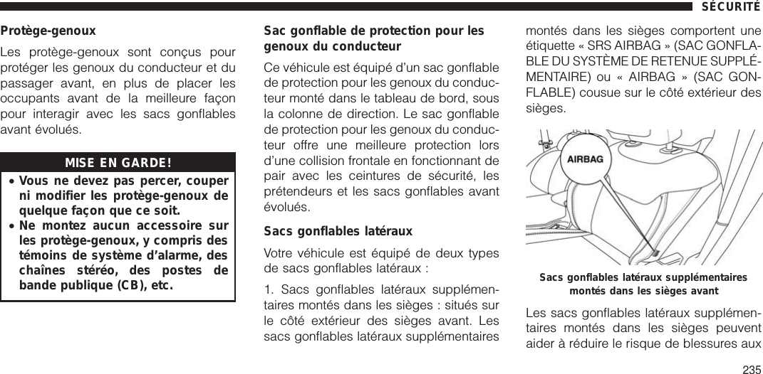 Protège-genouxLes protège-genoux sont conçus pourprotéger les genoux du conducteur et dupassager avant, en plus de placer lesoccupants avant de la meilleure façonpour interagir avec les sacs gonflablesavant évolués.MISE EN GARDE!•Vous ne devez pas percer, couperni modifier les protège-genoux dequelque façon que ce soit.•Ne montez aucun accessoire surles protège-genoux, y compris destémoins de système d’alarme, deschaînes stéréo, des postes debande publique (CB), etc.Sac gonflable de protection pour lesgenoux du conducteurCe véhicule est équipé d’un sac gonflablede protection pour les genoux du conduc-teur monté dans le tableau de bord, sousla colonne de direction. Le sac gonflablede protection pour les genoux du conduc-teur offre une meilleure protection lorsd’une collision frontale en fonctionnant depair avec les ceintures de sécurité, lesprétendeurs et les sacs gonflables avantévolués.Sacs gonflables latérauxVotre véhicule est équipé de deux typesde sacs gonflables latéraux :1. Sacs gonflables latéraux supplémen-taires montés dans les sièges : situés surle côté extérieur des sièges avant. Lessacs gonflables latéraux supplémentairesmontés dans les sièges comportent uneétiquette « SRS AIRBAG » (SAC GONFLA-BLE DU SYSTÈME DE RETENUE SUPPLÉ-MENTAIRE) ou « AIRBAG » (SAC GON-FLABLE) cousue sur le côté extérieur dessièges.Les sacs gonflables latéraux supplémen-taires montés dans les sièges peuventaider à réduire le risque de blessures auxSacs gonflables latéraux supplémentairesmontés dans les sièges avantSÉCURITÉ235