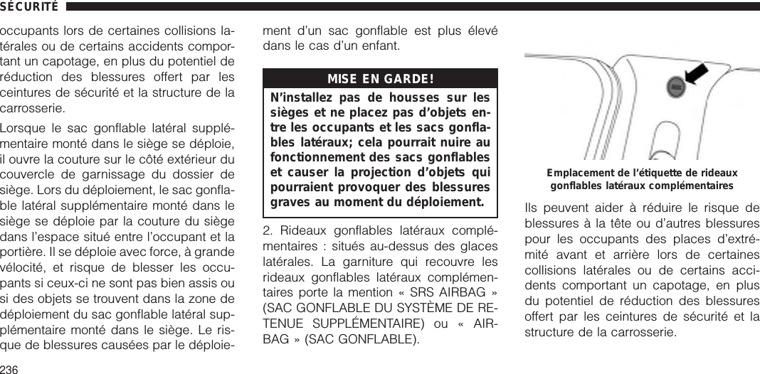 occupants lors de certaines collisions la-térales ou de certains accidents compor-tant un capotage, en plus du potentiel deréduction des blessures offert par lesceintures de sécurité et la structure de lacarrosserie.Lorsque le sac gonflable latéral supplé-mentaire monté dans le siège se déploie,il ouvre la couture sur le côté extérieur ducouvercle de garnissage du dossier desiège. Lors du déploiement, le sac gonfla-ble latéral supplémentaire monté dans lesiège se déploie par la couture du siègedans l’espace situé entre l’occupant et laportière. Il se déploie avec force, à grandevélocité, et risque de blesser les occu-pants si ceux-ci ne sont pas bien assis ousi des objets se trouvent dans la zone dedéploiement du sac gonflable latéral sup-plémentaire monté dans le siège. Le ris-que de blessures causées par le déploie-ment d’un sac gonflable est plus élevédans le cas d’un enfant.MISE EN GARDE!N’installez pas de housses sur lessièges et ne placez pas d’objets en-tre les occupants et les sacs gonfla-bles latéraux; cela pourrait nuire aufonctionnement des sacs gonflableset causer la projection d’objets quipourraient provoquer des blessuresgraves au moment du déploiement.2. Rideaux gonflables latéraux complé-mentaires : situés au-dessus des glaceslatérales. La garniture qui recouvre lesrideaux gonflables latéraux complémen-taires porte la mention « SRS AIRBAG »(SAC GONFLABLE DU SYSTÈME DE RE-TENUE SUPPLÉMENTAIRE) ou « AIR-BAG » (SAC GONFLABLE).Ils peuvent aider à réduire le risque deblessures à la tête ou d’autres blessurespour les occupants des places d’extré-mité avant et arrière lors de certainescollisions latérales ou de certains acci-dents comportant un capotage, en plusdu potentiel de réduction des blessuresoffert par les ceintures de sécurité et lastructure de la carrosserie.Emplacement de l’étiquette de rideauxgonflables latéraux complémentairesSÉCURITÉ236