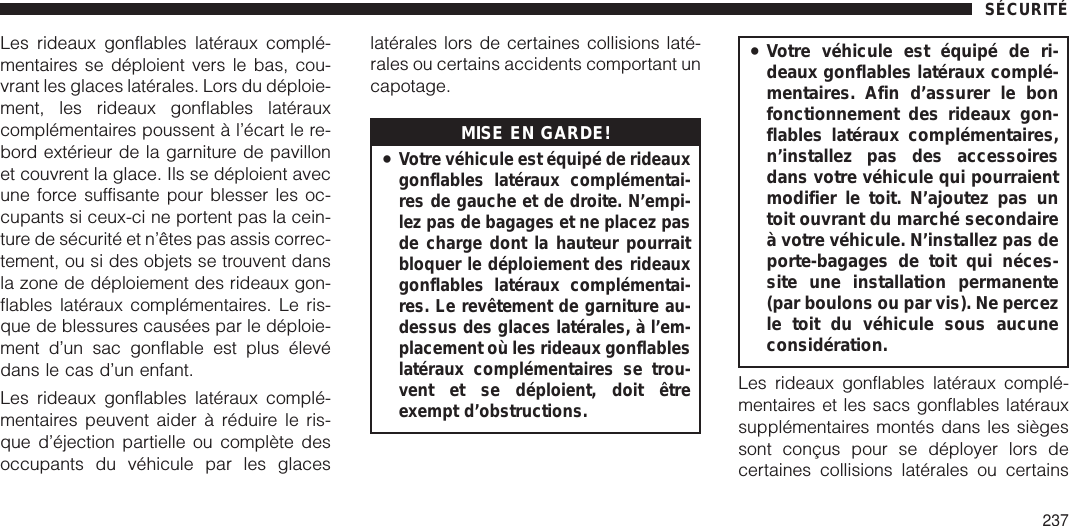 Les rideaux gonflables latéraux complé-mentaires se déploient vers le bas, cou-vrant les glaces latérales. Lors du déploie-ment, les rideaux gonflables latérauxcomplémentaires poussent à l’écart le re-bord extérieur de la garniture de pavillonet couvrent la glace. Ils se déploient avecune force suffisante pour blesser les oc-cupants si ceux-ci ne portent pas la cein-ture de sécurité et n’êtes pas assis correc-tement, ou si des objets se trouvent dansla zone de déploiement des rideaux gon-flables latéraux complémentaires. Le ris-que de blessures causées par le déploie-ment d’un sac gonflable est plus élevédans le cas d’un enfant.Les rideaux gonflables latéraux complé-mentaires peuvent aider à réduire le ris-que d’éjection partielle ou complète desoccupants du véhicule par les glaceslatérales lors de certaines collisions laté-rales ou certains accidents comportant uncapotage.MISE EN GARDE!•Votre véhicule est équipé de rideauxgonflables latéraux complémentai-res de gauche et de droite. N’empi-lez pas de bagages et ne placez pasde charge dont la hauteur pourraitbloquer le déploiement des rideauxgonflables latéraux complémentai-res. Le revêtement de garniture au-dessus des glaces latérales, à l’em-placement où les rideaux gonflableslatéraux complémentaires se trou-vent et se déploient, doit êtreexempt d’obstructions.•Votre véhicule est équipé de ri-deaux gonflables latéraux complé-mentaires. Afin d’assurer le bonfonctionnement des rideaux gon-flables latéraux complémentaires,n’installez pas des accessoiresdans votre véhicule qui pourraientmodifier le toit. N’ajoutez pas untoit ouvrant du marché secondaireà votre véhicule. N’installez pas deporte-bagages de toit qui néces-site une installation permanente(par boulons ou par vis). Ne percezle toit du véhicule sous aucuneconsidération.Les rideaux gonflables latéraux complé-mentaires et les sacs gonflables latérauxsupplémentaires montés dans les siègessont conçus pour se déployer lors decertaines collisions latérales ou certainsSÉCURITÉ237