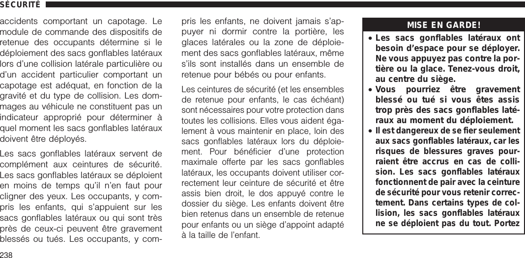 accidents comportant un capotage. Lemodule de commande des dispositifs deretenue des occupants détermine si ledéploiement des sacs gonflables latérauxlors d’une collision latérale particulière oud’un accident particulier comportant uncapotage est adéquat, en fonction de lagravité et du type de collision. Les dom-mages au véhicule ne constituent pas unindicateur approprié pour déterminer àquel moment les sacs gonflables latérauxdoivent être déployés.Les sacs gonflables latéraux servent decomplément aux ceintures de sécurité.Les sacs gonflables latéraux se déploienten moins de temps qu’il n’en faut pourcligner des yeux. Les occupants, y com-pris les enfants, qui s’appuient sur lessacs gonflables latéraux ou qui sont trèsprès de ceux-ci peuvent être gravementblessés ou tués. Les occupants, y com-pris les enfants, ne doivent jamais s’ap-puyer ni dormir contre la portière, lesglaces latérales ou la zone de déploie-ment des sacs gonflables latéraux, mêmes’ils sont installés dans un ensemble deretenue pour bébés ou pour enfants.Les ceintures de sécurité (et les ensemblesde retenue pour enfants, le cas échéant)sont nécessaires pour votre protection danstoutes les collisions. Elles vous aident éga-lement à vous maintenir en place, loin dessacs gonflables latéraux lors du déploie-ment. Pour bénéficier d’une protectionmaximale offerte par les sacs gonflableslatéraux, les occupants doivent utiliser cor-rectement leur ceinture de sécurité et êtreassis bien droit, le dos appuyé contre ledossier du siège. Les enfants doivent êtrebien retenus dans un ensemble de retenuepour enfants ou un siège d’appoint adaptéà la taille de l’enfant.MISE EN GARDE!•Les sacs gonflables latéraux ontbesoin d’espace pour se déployer.Ne vous appuyez pas contre la por-tière ou la glace. Tenez-vous droit,au centre du siège.•Vous pourriez être gravementblessé ou tué si vous êtes assistrop près des sacs gonflables laté-raux au moment du déploiement.•Il est dangereux de se fier seulementaux sacs gonflables latéraux, car lesrisques de blessures graves pour-raient être accrus en cas de colli-sion. Les sacs gonflables latérauxfonctionnent de pair avec la ceinturede sécurité pour vous retenir correc-tement. Dans certains types de col-lision, les sacs gonflables latérauxne se déploient pas du tout. PortezSÉCURITÉ238