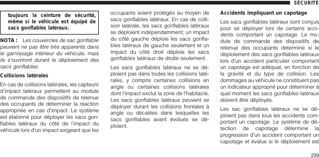 toujours la ceinture de sécurité,même si le véhicule est équipé desacs gonflables latéraux.NOTA :Les couvercles de sac gonflablepeuvent ne pas être très apparents dansle garnissage intérieur du véhicule, maisils s’ouvriront durant le déploiement dessacs gonflables.Collisions latéralesEn cas de collisions latérales, les capteursd’impact latéraux permettent au modulede commande des dispositifs de retenuedes occupants de déterminer la réactionappropriée en cas d’impact. Le systèmeest étalonné pour déployer les sacs gon-flables latéraux du côté de l’impact duvéhicule lors d’un impact exigeant que lesoccupants soient protégés au moyen desacs gonflables latéraux. En cas de colli-sion latérale, les sacs gonflables latérauxse déploient indépendamment; un impactdu côté gauche déploie les sacs gonfla-bles latéraux de gauche seulement et unimpact du côté droit déploie les sacsgonflables latéraux de droite seulement.Les sacs gonflables latéraux ne se dé-ploient pas dans toutes les collisions laté-rales, y compris certaines collisions enangle ou certaines collisions latéralesdont l’impact exclut la zone de l’habitacle.Les sacs gonflables latéraux peuvent sedéployer durant les collisions frontales àangle ou décalées dans lesquelles lessacs gonflables avant évolués se dé-ploient.Accidents impliquant un capotageLes sacs gonflables latéraux sont conçuspour se déployer lors de certains acci-dents comportant un capotage. Le mo-dule de commande des dispositifs deretenue des occupants détermine si ledéploiement des sacs gonflables latérauxlors d’un accident particulier comportantun capotage est adéquat, en fonction dela gravité et du type de collision. Lesdommages au véhicule ne constituent pasun indicateur approprié pour déterminer àquel moment les sacs gonflables latérauxdoivent être déployés.Les sac gonflables latéraux ne se dé-ploient pas dans tous les accidents com-portant un capotage. Le système de dé-tection de capotage détermine laprogression d’un accident comportant uncapotage et évalue si le déploiement estSÉCURITÉ239