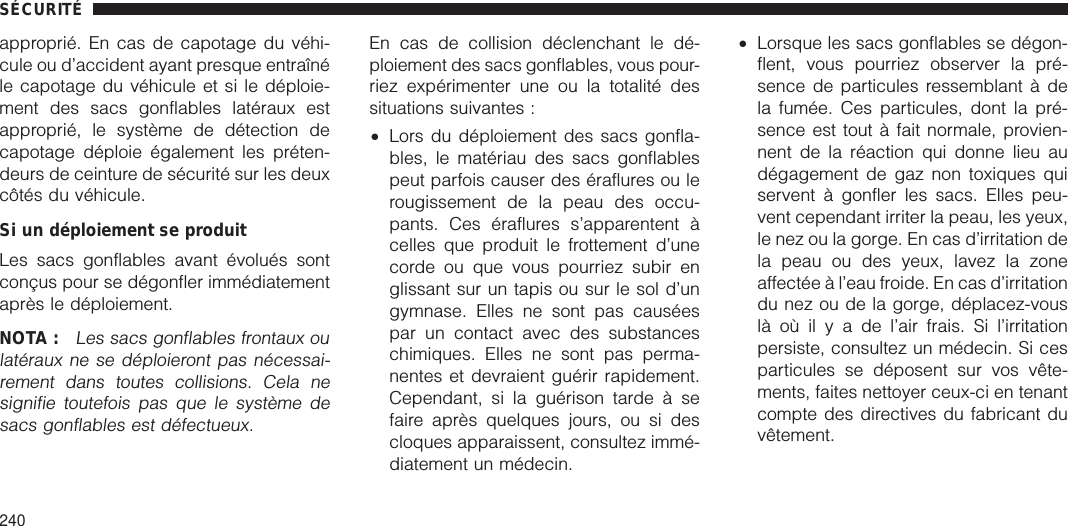 approprié. En cas de capotage du véhi-cule ou d’accident ayant presque entraînéle capotage du véhicule et si le déploie-ment des sacs gonflables latéraux estapproprié, le système de détection decapotage déploie également les préten-deurs de ceinture de sécurité sur les deuxcôtés du véhicule.Si un déploiement se produitLes sacs gonflables avant évolués sontconçus pour se dégonfler immédiatementaprès le déploiement.NOTA :Les sacs gonflables frontaux oulatéraux ne se déploieront pas nécessai-rement dans toutes collisions. Cela nesignifie toutefois pas que le système desacs gonflables est défectueux.En cas de collision déclenchant le dé-ploiement des sacs gonflables, vous pour-riez expérimenter une ou la totalité dessituations suivantes :•Lors du déploiement des sacs gonfla-bles, le matériau des sacs gonflablespeut parfois causer des éraflures ou lerougissement de la peau des occu-pants. Ces éraflures s’apparentent àcelles que produit le frottement d’unecorde ou que vous pourriez subir englissant sur un tapis ou sur le sol d’ungymnase. Elles ne sont pas causéespar un contact avec des substanceschimiques. Elles ne sont pas perma-nentes et devraient guérir rapidement.Cependant, si la guérison tarde à sefaire après quelques jours, ou si descloques apparaissent, consultez immé-diatement un médecin.•Lorsque les sacs gonflables se dégon-flent, vous pourriez observer la pré-sence de particules ressemblant à dela fumée. Ces particules, dont la pré-sence est tout à fait normale, provien-nent de la réaction qui donne lieu audégagement de gaz non toxiques quiservent à gonfler les sacs. Elles peu-vent cependant irriter la peau, les yeux,le nez ou la gorge. En cas d’irritation dela peau ou des yeux, lavez la zoneaffectée à l’eau froide. En cas d’irritationdu nez ou de la gorge, déplacez-vouslàoùilyadel’air frais. Si l’irritationpersiste, consultez un médecin. Si cesparticules se déposent sur vos vête-ments, faites nettoyer ceux-ci en tenantcompte des directives du fabricant duvêtement.SÉCURITÉ240