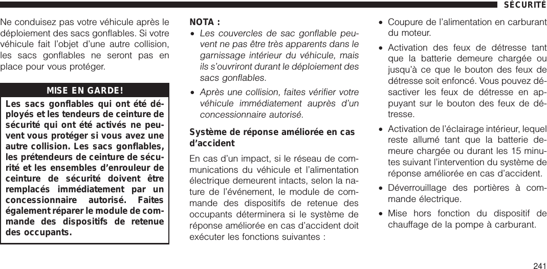 Ne conduisez pas votre véhicule après ledéploiement des sacs gonflables. Si votrevéhicule fait l’objet d’une autre collision,les sacs gonflables ne seront pas enplace pour vous protéger.MISE EN GARDE!Les sacs gonflables qui ont été dé-ployés et les tendeurs de ceinture desécurité qui ont été activés ne peu-vent vous protéger si vous avez uneautre collision. Les sacs gonflables,les prétendeurs de ceinture de sécu-rité et les ensembles d’enrouleur deceinture de sécurité doivent êtreremplacés immédiatement par unconcessionnaire autorisé. Faiteségalement réparer le module de com-mande des dispositifs de retenuedes occupants.NOTA :•Les couvercles de sac gonflable peu-vent ne pas être très apparents dans legarnissage intérieur du véhicule, maisils s’ouvriront durant le déploiement dessacs gonflables.•Après une collision, faites vérifier votrevéhicule immédiatement auprès d’unconcessionnaire autorisé.Système de réponse améliorée en casd’accidentEn cas d’un impact, si le réseau de com-munications du véhicule et l’alimentationélectrique demeurent intacts, selon la na-ture de l’événement, le module de com-mande des dispositifs de retenue desoccupants déterminera si le système deréponse améliorée en cas d’accident doitexécuter les fonctions suivantes :•Coupure de l’alimentation en carburantdu moteur.•Activation des feux de détresse tantque la batterie demeure chargée oujusqu’à ce que le bouton des feux dedétresse soit enfoncé. Vous pouvez dé-sactiver les feux de détresse en ap-puyant sur le bouton des feux de dé-tresse.•Activation de l’éclairage intérieur, lequelreste allumé tant que la batterie de-meure chargée ou durant les 15 minu-tes suivant l’intervention du système deréponse améliorée en cas d’accident.•Déverrouillage des portières à com-mande électrique.•Mise hors fonction du dispositif dechauffage de la pompe à carburant.SÉCURITÉ241