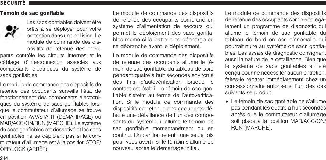 Témoin de sac gonflableLes sacs gonflables doivent êtreprêts à se déployer pour votreprotection dans une collision. Lemodule de commande des dis-positifs de retenue des occu-pants contrôle les circuits internes et lecâblage d’interconnexion associés auxcomposants électriques du système desacs gonflables.Le module de commande des dispositifs deretenue des occupants surveille l’état defonctionnement des composants électroni-ques du système de sacs gonflables lors-que le commutateur d’allumage se trouveen position AVV/START (DÉMARRAGE) ouMAR/ACC/ON/RUN (MARCHE). Le systèmede sacs gonflables est désactivé et les sacsgonflables ne se déploient pas si le com-mutateur d’allumage est à la position STOP/OFF/LOCK (ARRÊT).Le module de commande des dispositifsde retenue des occupants comprend unsystème d’alimentation de secours quipermet le déploiement des sacs gonfla-bles même si la batterie se décharge ouse débranche avant le déploiement.Le module de commande des dispositifsde retenue des occupants allume le té-moin de sac gonflable du tableau de bordpendant quatre à huit secondes environ àdes fins d’autovérification lorsque lecontact est établi. Le témoin de sac gon-flable s’éteint au terme de l’autovérifica-tion. Si le module de commande desdispositifs de retenue des occupants dé-tecte une défaillance de l’un des compo-sants du système, il allume le témoin desac gonflable momentanément ou encontinu. Un carillon retentit une seule foispour vous avertir si le témoin s’allume denouveau après le démarrage initial.Le module de commande des dispositifsde retenue des occupants comprend éga-lement un programme de diagnostic quiallume le témoin de sac gonflable dutableau de bord en cas d’anomalie quipourrait nuire au système de sacs gonfla-bles. Les essais de diagnostic consignentaussi la nature de la défaillance. Bien quele système de sacs gonflables ait étéconçu pour ne nécessiter aucun entretien,faites-le réparer immédiatement chez unconcessionnaire autorisé si l’un des cassuivants se produit.•Le témoin de sac gonflable ne s’allumepas pendant les quatre à huit secondesaprès que le commutateur d’allumagesoit placé à la position MAR/ACC/ON/RUN (MARCHE).SÉCURITÉ244