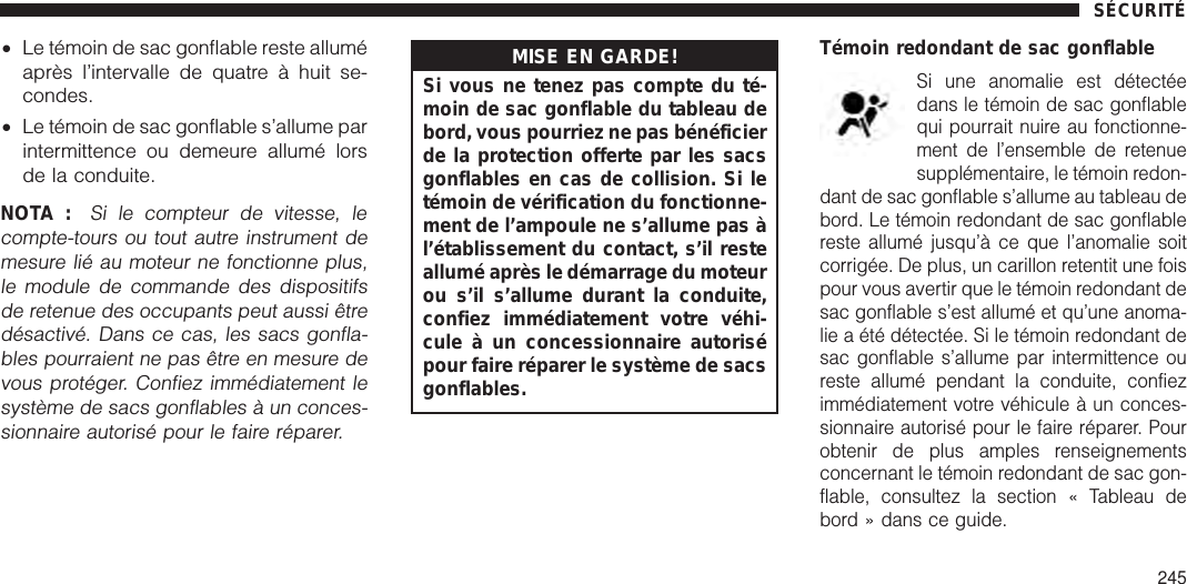 •Le témoin de sac gonflable reste alluméaprès l’intervalle de quatre à huit se-condes.•Le témoin de sac gonflable s’allume parintermittence ou demeure allumé lorsde la conduite.NOTA :Si le compteur de vitesse, lecompte-tours ou tout autre instrument demesure lié au moteur ne fonctionne plus,le module de commande des dispositifsde retenue des occupants peut aussi êtredésactivé. Dans ce cas, les sacs gonfla-bles pourraient ne pas être en mesure devous protéger. Confiez immédiatement lesystème de sacs gonflables à un conces-sionnaire autorisé pour le faire réparer.MISE EN GARDE!Si vous ne tenez pas compte du té-moin de sac gonflable du tableau debord, vous pourriez ne pas bénéficierde la protection offerte par les sacsgonflables en cas de collision. Si letémoin de vérification du fonctionne-ment de l’ampoule ne s’allume pas àl’établissement du contact, s’il resteallumé après le démarrage du moteurou s’il s’allume durant la conduite,confiez immédiatement votre véhi-cule à un concessionnaire autorisépour faire réparer le système de sacsgonflables.Témoin redondant de sac gonflableSi une anomalie est détectéedans le témoin de sac gonflablequi pourrait nuire au fonctionne-ment de l’ensemble de retenuesupplémentaire, le témoin redon-dant de sac gonflable s’allume au tableau debord. Le témoin redondant de sac gonflablereste allumé jusqu’à ce que l’anomalie soitcorrigée. De plus, un carillon retentit une foispour vous avertir que le témoin redondant desac gonflable s’est allumé et qu’une anoma-lie a été détectée. Si le témoin redondant desac gonflable s’allume par intermittence oureste allumé pendant la conduite, confiezimmédiatement votre véhicule à un conces-sionnaire autorisé pour le faire réparer. Pourobtenir de plus amples renseignementsconcernant le témoin redondant de sac gon-flable, consultez la section « Tableau debord » dans ce guide.SÉCURITÉ245