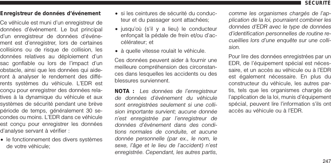 Enregistreur de données d’événementCe véhicule est muni d’un enregistreur dedonnées d’événement. Le but principald’un enregistreur de données d’événe-ment est d’enregistrer, lors de certainescollisions ou de risque de collision, lesdonnées relatives au déploiement d’unsac gonflable ou lors de l’impact d’unobstacle, ainsi que les données qui aide-ront à analyser le rendement des diffé-rents systèmes du véhicule. L’EDR estconçu pour enregistrer des données rela-tives à la dynamique du véhicule et auxsystèmes de sécurité pendant une brèvepériode de temps, généralement 30 se-condes ou moins. L’EDR dans ce véhiculeest conçu pour enregistrer les donnéesd’analyse servant à vérifier :•le fonctionnement des divers systèmesde votre véhicule;•si les ceintures de sécurité du conduc-teur et du passager sont attachées;•jusqu’où (s’il y a lieu) le conducteurenfonçait la pédale de frein et/ou d’ac-célérateur; et•à quelle vitesse roulait le véhicule.Ces données peuvent aider à fournir unemeilleure compréhension des circonstan-ces dans lesquelles les accidents ou desblessures surviennent.NOTA :Les données de l’enregistreurde données d’événement du véhiculesont enregistrées seulement si une colli-sion importante survient; aucune donnéen’est enregistrée par l’enregistreur dedonnées d’événement dans des condi-tions normales de conduite, et aucunedonnée personnelle (par ex., le nom, lesexe, l’âge et le lieu de l’accident) n’estenregistrée. Cependant, les autres partis,comme les organismes chargés de l’ap-plication de la loi, pourraient combiner lesdonnées d’EDR avec le type de donnéesd’identification personnelles de routine re-cueillies lors d’une enquête sur une colli-sion.Pour lire des données enregistrées par unEDR, de l’équipement spécial est néces-saire, et un accès au véhicule ou à l’EDRest également nécessaire. En plus duconstructeur du véhicule, les autres par-tis, tels que les organismes chargés del’application de la loi, munis d’équipementspécial, peuvent lire l’information s’ils ontaccès au véhicule ou à l’EDR.SÉCURITÉ247