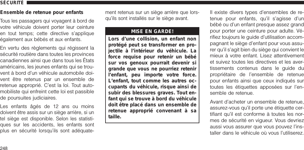 Ensemble de retenue pour enfantsTous les passagers qui voyagent à bord devotre véhicule doivent porter leur ceintureen tout temps; cette directive s’appliqueégalement aux bébés et aux enfants.En vertu des règlements qui régissent lasécurité routière dans toutes les provincescanadiennes ainsi que dans tous les Étatsaméricains, les jeunes enfants qui se trou-vent à bord d’un véhicule automobile doi-vent être retenus par un ensemble deretenue approprié. C’est la loi. Tout auto-mobiliste qui enfreint cette loi est passiblede poursuites judiciaires.Les enfants âgés de 12 ans ou moinsdoivent être assis sur un siège arrière, si untel siège est disponible. Selon les statisti-ques sur les accidents, les enfants sontplus en sécurité lorsqu’ils sont adéquate-ment retenus sur un siège arrière que lors-qu’ils sont installés sur le siège avant.MISE EN GARDE!Lors d’une collision, un enfant nonprotégé peut se transformer en pro-jectile à l’intérieur du véhicule. Laforce requise pour retenir un bébésur vos genoux pourrait devenir sigrande que vous ne pourriez retenirl’enfant, peu importe votre force.L’enfant, tout comme les autres oc-cupants du véhicule, risque ainsi desubir des blessures graves. Tout en-fant qui se trouve à bord du véhiculedoit être placé dans un ensemble deretenue approprié convenant à sataille.Il existe divers types d’ensembles de re-tenue pour enfants, qu’il s’agisse d’unbébé ou d’un enfant presque assez grandpour porter une ceinture pour adulte. Vé-rifiez toujours le guide d’utilisation accom-pagnant le siège d’enfant pour vous assu-rer qu’il s’agit bien du siège qui convient lemieux à votre enfant. Lisez attentivementet suivez toutes les directives et les aver-tissements contenus dans le guide dupropriétaire de l’ensemble de retenuepour enfants ainsi que ceux indiqués surtoutes les étiquettes apposées sur l’en-semble de retenue.Avant d’acheter un ensemble de retenue,assurez-vous qu’il porte une étiquette cer-tifiant qu’il est conforme à toutes les nor-mes de sécurité en vigueur. Vous devriezaussi vous assurer que vous pouvez l’ins-taller dans le véhicule où vous l’utiliserez.SÉCURITÉ248