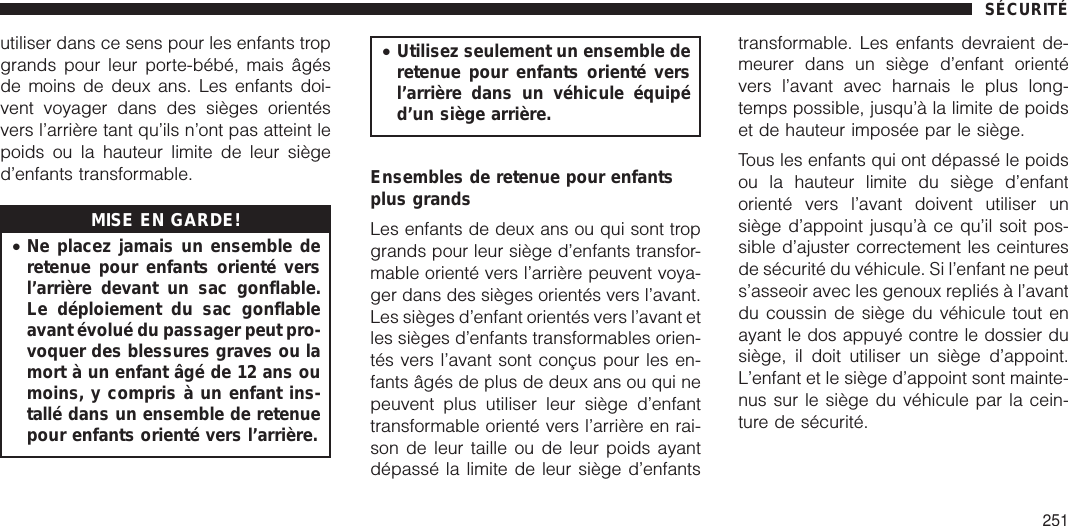 utiliser dans ce sens pour les enfants tropgrands pour leur porte-bébé, mais âgésde moins de deux ans. Les enfants doi-vent voyager dans des sièges orientésvers l’arrière tant qu’ils n’ont pas atteint lepoids ou la hauteur limite de leur sièged’enfants transformable.MISE EN GARDE!•Ne placez jamais un ensemble deretenue pour enfants orienté versl’arrière devant un sac gonflable.Le déploiement du sac gonflableavant évolué du passager peut pro-voquer des blessures graves ou lamort à un enfant âgé de 12 ans oumoins, y compris à un enfant ins-tallé dans un ensemble de retenuepour enfants orienté vers l’arrière.•Utilisez seulement un ensemble deretenue pour enfants orienté versl’arrière dans un véhicule équipéd’un siège arrière.Ensembles de retenue pour enfantsplus grandsLes enfants de deux ans ou qui sont tropgrands pour leur siège d’enfants transfor-mable orienté vers l’arrière peuvent voya-ger dans des sièges orientés vers l’avant.Les sièges d’enfant orientés vers l’avant etles sièges d’enfants transformables orien-tés vers l’avant sont conçus pour les en-fants âgés de plus de deux ans ou qui nepeuvent plus utiliser leur siège d’enfanttransformable orienté vers l’arrière en rai-son de leur taille ou de leur poids ayantdépassé la limite de leur siège d’enfantstransformable. Les enfants devraient de-meurer dans un siège d’enfant orientévers l’avant avec harnais le plus long-temps possible, jusqu’à la limite de poidset de hauteur imposée par le siège.Tous les enfants qui ont dépassé le poidsou la hauteur limite du siège d’enfantorienté vers l’avant doivent utiliser unsiège d’appoint jusqu’à ce qu’il soit pos-sible d’ajuster correctement les ceinturesde sécurité du véhicule. Si l’enfant ne peuts’asseoir avec les genoux repliés à l’avantdu coussin de siège du véhicule tout enayant le dos appuyé contre le dossier dusiège, il doit utiliser un siège d’appoint.L’enfant et le siège d’appoint sont mainte-nus sur le siège du véhicule par la cein-ture de sécurité.SÉCURITÉ251